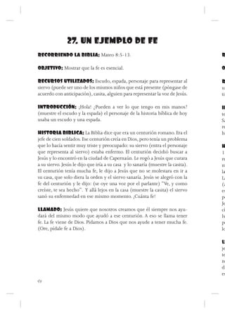 27. UN EJEMPLO DE FE
RECORRIENDO LA BIBLIA: Mateo 8:5-13.                                              R

OBJETIVO: Mostrar que la fe es esencial.                                          O

RECURSOS UTILIZADOS: Escudo, espada, personaje para representar al                R
siervo (puede ser uno de los mismos niños que está presente (póngase de           un
acuerdo con anticipación), casita, alguien para representar la voz de Jesús.      tie

INTRODUCCIÓN: ¡Hola! ¿Pueden a ver lo que tengo en mis manos?                     IN
(muestre el escudo y la espada) el personaje de la historia bíblica de hoy        te
usaba un escudo y una espada.                                                     Sa
                                                                                  re
HISTORIA BIBLICA: La Biblia dice que era un centurión romano. Era el              he
jefe de cien soldados. Ese centurión creía en Dios, pero tenía un problema
que lo hacía sentir muy triste y preocupado: su siervo (entra el personaje        H
que representa al siervo) estaba enfermo. El centurión decidió buscar a           12
Jesús y lo encontró en la ciudad de Capernaún. Le rogó a Jesús que curara         re
a su siervo. Jesús le dijo que iría a su casa y lo sanaría (muestre la casita).   m
El centurión tenía mucha fe, le dijo a Jesús que no se molestara en ir a          la
su casa, que solo diera la orden y el siervo sanaría. Jesús se alegró con la      La
fe del centurión y le dijo: (se oye una voz por el parlante) “Ve, y como          (a
creíste, te sea hecho”. Y allá lejos en la casa (muestre la casita) el siervo     es
sanó su enfermedad en ese mismo momento. ¡Cuánta fe!                              pe
                                                                                  Je
LLAMADO: Jesús quiere que nosotros creamos que él siempre nos ayu-                cí
dará del mismo modo que ayudó a ese centurión. A eso se llama tener               Is
fe. La fe viene de Dios. Pidamos a Dios que nos ayude a tener mucha fe.           po
(Ore, pídale fe a Dios).                                                          lo

                                                                                  LL
                                                                                  je
                                                                                  te
                                                                                  ne
                                                                                  di
                                                                                  es
54
 