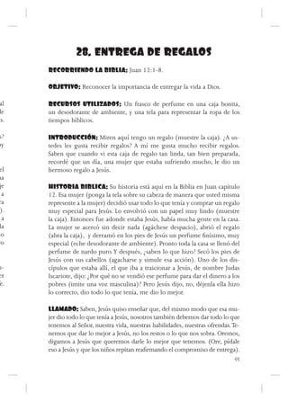 28. ENTREGA DE REGALOS
      RECORRIENDO LA BIBLIA: Juan 12:1-8.

      OBJETIVO: Reconocer la importancia de entregar la vida a Dios.

 al   RECURSOS UTILIZADOS: Un frasco de perfume en una caja bonita,
de    un desodorante de ambiente, y una tela para representar la ropa de los
ús.   tiempos bíblicos.

s?    INTRODUCCIÓN: Miren aquí tengo un regalo (muestre la caja). ¿A us-
oy    tedes les gusta recibir regalos? A mí me gusta mucho recibir regalos.
      Saben que cuando vi esta caja de regalo tan linda, tan bien preparada,
      recordé que un día, una mujer que estaba sufriendo mucho, le dio un
 el   hermoso regalo a Jesús.
ma
 je   HISTORIA BIBLICA: Su historia está aquí en la Biblia en Juan capítulo
  a   12. Esa mujer (ponga la tela sobre su cabeza de manera que usted misma
 ra   represente a la mujer) decidió usar todo lo que tenía y comprar un regalo
 ).   muy especial para Jesús. Lo envolvió con un papel muy lindo (muestre
  a   la caja). Entonces fue adonde estaba Jesús, había mucha gente en la casa.
 la   La mujer se acercó sin decir nada (agáchese despacio), abrió el regalo
mo    (abra la caja), y derramó en los pies de Jesús un perfume finísimo, muy
vo    especial (eche desodorante de ambiente). Pronto toda la casa se llenó del
      perfume de nardo puro. Y después, ¿saben lo que hizo? Secó los pies de
      Jesús con sus cabellos (agacharse y simule esa acción). Uno de los dis-
u-    cípulos que estaba allí, el que iba a traicionar a Jesús, de nombre Judas
er    Iscariote, dijo: ¿Por qué no se vendió ese perfume para dar el dinero a los
 e.   pobres (imite una voz masculina)? Pero Jesús dijo, no, déjenla ella hizo
      lo correcto, dio todo lo que tenía, me dio lo mejor.

      LLAMADO: Saben, Jesús quiso enseñar que, del mismo modo que esa mu-
      jer dio todo lo que tenía a Jesús, nosotros también debemos dar todo lo que
      tenemos al Señor, nuestra vida, nuestras habilidades, nuestras ofrendas. Te-
      nemos que dar lo mejor a Jesús, no los restos o lo que nos sobra. Oremos,
      digamos a Jesús que queremos darle lo mejor que tenemos. (Ore, pídale
      eso a Jesús y que los niños repitan reafirmando el compromiso de entrega).
                                                                                55
 