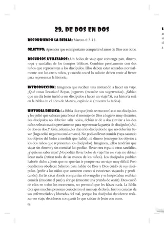 29. DE DOS EN DOS                                               LL
                                                                                   am
RECORRIENDO LA BIBLIA: Marcos 6:7-13.                                              sic
                                                                                   di
                                                                                   a
OBJETIVO: Aprender que es importante compartir el amor de Dios con otros.

RECURSOS UTILIZADOS: Un bolso de viaje que contenga pan, dinero,
ropa y sandalias de los tiempos bíblicos. Combine previamente con dos
niños que representen a los discípulos. Ellos deben estar sentados normal-
mente con los otros niños, y cuando usted lo solicite deben venir al frente
para representar la historia.

INTRODUCCIÓN: Imaginen que reciben una invitación a hacer un viaje.
¿Qué cosas llevarían? Ropas, juguetes (escuche sus sugerencias). ¿Sabían
que un día Jesús invitó a sus discípulos a hacer un viaje? Sí, esa historia está
en la Biblia en el libro de Marcos, capítulo 6 (muestre la Biblia).

HISTORIA BIBLICA: La Biblia dice que Jesús se encontró con sus discípulos
y les pidió que salieran para llevar el mensaje de Dios a lugares muy distantes.
Los discípulos no deberían salir solos, debían ir de a dos (invitar a los dos
niños seleccionados previamente para representar la pareja de discípulos) Así,
de dos en dos.Y Jesús, además, les dijo a los discípulos lo que no deberían lle-
var (haga señal negativa con la mano). No podían llevar comida (vaya sacando
los objetos del bolso a medida que habla), ni dinero (entregue los objetos a
los dos niños que representan los discípulos). Imaginen, ¡ellos tendrían que
viajar sin dinero y sin comida! No podían llevar otra ropa ni otras sandalias,
¿y quieren saber más? ¡No podían llevar bolso de viaje! En ese viaje no debían
llevar nada (retirar todo de las manos de los niños). Los discípulos podrían
haberle dicho a Jesús que no querían ir porque era un viaje muy difícil. Pero
decidieron obedecer. Salieron para hablar de Dios y Dios cuidó de sus discí-
pulos (pedir a los niños que caminen como si estuvieran viajando y predi-
cando). En las casas donde compartían el evangelio y se hospedaban recibían
comida (muestre el pan) y abrigo (muestre una prenda de vestir). Dios cuidó
de ellos en todos los momentos, no permitió que les faltara nada. La Biblia
dice que muchas personas conocieron el mensaje de Jesús, fueron curadas de
sus enfermedades y liberadas del mal, porque los discípulos decidieron reali-
zar ese viaje, decidieron compartir lo que sabían de Jesús con otros.
56
 
