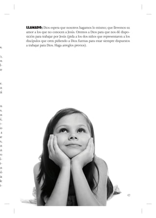 LLAMADO: Dios espera que nosotros hagamos lo mismo; que llevemos su
       amor a los que no conocen a Jesús. Oremos a Dios para que nos dé dispo-
       sición para trabajar por Jesús (pida a los dos niños que representaron a los
       discípulos que oren pidiendo a Dios fuerzas para estar siempre dispuestos
       a trabajar para Dios. Haga arreglos previos).
os.

 o,
os
al-
 te


je.
an
 tá


 os
es.
 os
 sí,
 e-
do
   a
ue
as,
an
an
 ro
cí-
di-
an
dó
  ia
de
 li-

                                                                                 57
 