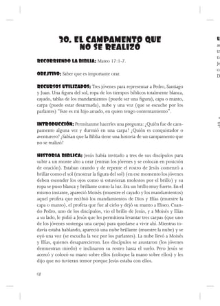 30. EL CAMPAMENTO QUE                                               LL
                NO SE REALIZÓ                                                  ac
                                                                               tr
                                                                               tie
RECORRIENDO LA BIBLIA: Mateo 17:1-7.                                           Je
                                                                               or
OBEJTIVO: Saber que es importante orar.                                        D

RECURSOS UTILIZADOS: Tres jóvenes para representar a Pedro, Santiago
y Juan. Una figura del sol, ropa de los tiempos bíblicos totalmente blanca,
cayado, tablas de los mandamientos (puede ser una figura), capa o manto,
carpa (puede estar desarmada), nube y una voz (que se escuche por los
parlantes) “Este es mi hijo amado, en quien tengo contentamiento”.

INTRODUCCIÓN: Permítanme hacerles una pregunta: ¿Quién fue de cam-
pamento alguna vez y durmió en una carpa? ¿Quién es conquistador o
aventurero? ¿Sabían que la Biblia tiene una historia de un campamento que
no se realizó?

HISTORIA BIBLICA: Jesús había invitado a tres de sus discípulos para
subir a un monte alto a orar (entran los jóvenes y se colocan en posición
de oración). Estaban orando y de repente el rostro de Jesús comenzó a
brillar como el sol (mostrar la figura del sol) (en ese momento los jóvenes
deben esconder los ojos como si estuvieran molestos por el brillo) y su
ropa se puso blanca y brillante como la luz. Era un brillo muy fuerte. En el
mismo instante, apareció Moisés (muestre el cayado y los mandamientos)
aquel profeta que recibió los mandamientos de Dios y Elías (muestre la
capa o manto), el profeta que fue al cielo y dejó su manto a Eliseo. Cuan-
do Pedro, uno de los discípulos, vio el brillo de Jesús, y a Moisés y Elías
a su lado, le pidió a Jesús que les permitiera levantar tres carpas (que uno
de los jóvenes sostenga una carpa) para quedarse a vivir ahí. Mientras to-
davía estaba hablando, apareció una nube brillante (muestre la nube) y se
oyó una voz (se escucha la voz por los parlantes). La nube llevó a Moisés
y Elías, quienes desaparecieron. Los discípulos se asustaron (los jóvenes
demuestran miedo) e inclinaron su rostro hasta el suelo. Pero Jesús se
acercó y colocó su mano sobre ellos (coloque la mano sobre ellos) y les
dijo que no tuvieran temor porque Jesús estaba con ellos.

58
 