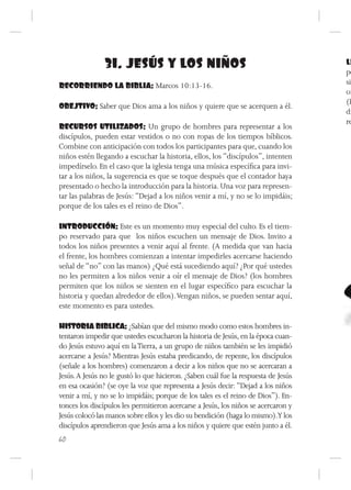 31. JESÚS Y LOS NIÑOS                                                LL
                                                                                    pe
RECORRIENDO LA BIBLIA: Marcos 10:13-16.                                             sie
                                                                                    or
                                                                                    (H
OBEJTIVO: Saber que Dios ama a los niños y quiere que se acerquen a él.
                                                                                    di
                                                                                    re
RECURSOS UTILIZADOS: Un grupo de hombres para representar a los
discípulos, pueden estar vestidos o no con ropas de los tiempos bíblicos.
Combine con anticipación con todos los participantes para que, cuando los
niños estén llegando a escuchar la historia, ellos, los “discípulos”, intenten
impedírselo. En el caso que la iglesia tenga una música específica para invi-
tar a los niños, la sugerencia es que se toque después que el contador haya
presentado o hecho la introducción para la historia. Una voz para represen-
tar las palabras de Jesús: “Dejad a los niños venir a mí, y no se lo impidáis;
porque de los tales es el reino de Dios”.

INTRODUCCIÓN: Este es un momento muy especial del culto. Es el tiem-
po reservado para que los niños escuchen un mensaje de Dios. Invito a
todos los niños presentes a venir aquí al frente. (A medida que van hacia
el frente, los hombres comienzan a intentar impedirles acercarse haciendo
señal de “no” con las manos) ¿Qué está sucediendo aquí? ¿Por qué ustedes
no les permiten a los niños venir a oír el mensaje de Dios? (los hombres
permiten que los niños se sienten en el lugar específico para escuchar la
historia y quedan alrededor de ellos). Vengan niños, se pueden sentar aquí,
este momento es para ustedes.

HISTORIA BIBLICA: ¿Sabían que del mismo modo como estos hombres in-
tentaron impedir que ustedes escucharon la historia de Jesús, en la época cuan-
do Jesús estuvo aquí en la Tierra, a un grupo de niños también se les impidió
acercarse a Jesús? Mientras Jesús estaba predicando, de repente, los discípulos
(señale a los hombres) comenzaron a decir a los niños que no se acercaran a
Jesús. A Jesús no le gustó lo que hicieron. ¿Saben cuál fue la respuesta de Jesús
en esa ocasión? (se oye la voz que representa a Jesús decir: “Dejad a los niños
venir a mí, y no se lo impidáis; porque de los tales es el reino de Dios”). En-
tonces los discípulos les permitieron acercarse a Jesús, los niños se acercaron y
Jesús colocó las manos sobre ellos y les dio su bendición (haga lo mismo).Y los
discípulos aprendieron que Jesús ama a los niños y quiere que estén junto a él.
60
 