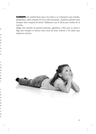 LLAMADO: ¡Es verdad! Jesús ama a los niños y su voluntad es que ustedes,
      pequeñitos, estén cerquita de él en todo momento. ¿Quiénes quieren estar
      siempre bien cerquita de Jesús? Hablemos con él ahora por medio de la
      oración.
      (Haga una oración en primera persona, agradezca a Dios por su amor y
él.
      diga que siempre es bueno estar cerca de Jesús. Solicite a los niños que
      repitan la oración.
os
os.
os
en
 i-
ya
n-
is;


m-
  a
 ia
do
es
es
 la
uí,


n-
n-
ió
os
 a
ús
os
n-
 y
os
él.
                                                                            61
 