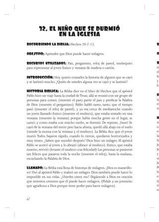 32. EL NIÑO QUE SE DURMIÓ
               EN LA IGLESIA
RECORRIENDO LA BIBLIA: Hechos 20:7-12.                                          R

OBEJTIVO: Aprender que Dios puede hacer milagros.                               O

RECURSOS UTILIZADOS: Pan, pergamino, reloj de pared, muñequito                  R
para representar al joven Eutico y ventana de madera o cartón.                  re
                                                                                el
INTRODUCCIÓN: Hoy quiero contarles la historia de alguien que se cayó           le
y se lastimó mucho. ¿Quién de ustedes alguna vez se cayó y se lastimó?          y
                                                                                lo
HISTORIA BIBLICA: La Biblia dice en el libro de Hechos que el apóstol
Pablo hizo un viaje hasta la ciudad de Troas; allá se reunió con un grupo de    IN
personas para comer, (muestre el pan) partir el pan y predicar la Palabra       qu
de Dios (muestre el pergamino). Pablo habló tanto, tanto, que el tiempo         es
pasó (muestre el reloj de pared), y ya era cerca de medianoche cuando           m
un joven llamado Eutico (muestre el muñeco), que estaba sentado en una
ventana (muestre la ventana) porque había mucha gente en el lugar, se           H
cansó; y como estaba con mucho sueño, se durmió. De repente, ¡bum! Se           m
cayó de la ventana del tercer piso hacia afuera, quedó allá abajo en el suelo   ca
(simule la escena con la ventana y el muñeco). La Biblia dice que el joven      es
murió. Todos bajaron rápido, cuando lo vieron, quedaron horrorizados y          la
muy tristes. ¿Saben que sucedió después? Dios hizo un milagro. El apóstol       le
Pablo se acercó al joven y lo abrazó (abrace al muñeco). Eutico, que estaba     Je
muerto, revivió (levante el muñeco con felicidad) Las personas se pusieron      Je
tan felices que pasaron toda la noche (muestre el reloj), hasta la mañana,      y
escuchando la Palabra de Dios.                                                  si
                                                                                Je
LLAMADO: La Biblia está llena de historias de milagros. ¡Dios es maravillo-     Pe
so! Usó al apóstol Pablo y realizó un milagro. Dios también puede hacer lo      Sa
imposible en sus vidas. ¿Ustedes creen eso? Digámosle a Dios en oración         ex
que nosotros creemos que él puede hacer milagros. (Pídale a un jovencito        qu
que agradezca a Dios porque tiene poder para hacer milagros).                   m
                                                                                em

62
 