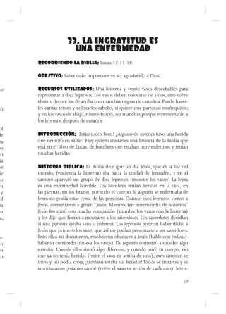 33. LA INGRATITUD ES
                      UNA ENFERMEDAD
      RECORRIENDO LA BIBLIA: Lucas 17:11-18.

      OBEJTIVO: Saber cuán importante es ser agradecido a Dios.

to    RECURSOS UTILIZADOS: Una linterna y veinte vasos desechables para
      representar a diez leprosos. Los vasos deben colocarse de a dos, uno sobre
      el otro, decore los de arriba con manchas negras de cartulina. Puede hacer-
yó    les caritas tristes y colocarles cabello, si quiere que parezcan muñequitos;
      y en los vasos de abajo, rostros felices, sin manchas porque representarán a
      los leprosos después de curados.
 ol
de    INTRODUCCIÓN: ¿Están todos bien? ¿Alguno de ustedes tuvo una herida
 ra   que demoró en sanar? Hoy quiero contarles una historia de la Biblia que
po    está en el libro de Lucas, de hombres que estaban muy enfermos y tenían
do    muchas heridas.
na
 se   HISTORIA BIBLICA: La Biblia dice que un día Jesús, que es la luz del
Se    mundo, (encienda la linterna) iba hacia la ciudad de Jerusalén, y en el
 lo   camino apareció un grupo de diez leprosos (muestre los vasos) La lepra
en    es una enfermedad horrible. Los hombres tenían heridas en la cara, en
  y   las piernas, en los brazos, por todo el cuerpo. Si alguien se enfermaba de
 ol   lepra no podía estar cerca de las personas. Cuando esos leprosos vieron a
ba    Jesús, comenzaron a gritar: “Jesús, Maestro, ten misericordia de nosotros”
on    Jesús los miró con mucha compasión (alumbre los vasos con la linterna)
 a,   y les dijo que fueran a mostrarse a los sacerdotes. Los sacerdotes decidían
      si una persona estaba sana o enferma. Los leprosos podrían haber dicho a
      Jesús que primero los sane, que así no podían presentarse a los sacerdotes.
o-    Pero ellos no discutieron, resolvieron obedecer a Jesús (hable con énfasis).
 lo   Salieron corriendo (mueva los vasos). De repente comenzó a suceder algo
ón    extraño: Uno de ellos sintió algo diferente, y cuando miró su cuerpo, vio
to    que ya no tenía heridas (retire el vaso de arriba de uno), otro también se
      miró y no podía creer, ¡también estaba sin heridas! Todos se miraron y se
      emocionaron ¡estaban sanos! (retire el vaso de arriba de cada uno). Mien-

                                                                               63
 