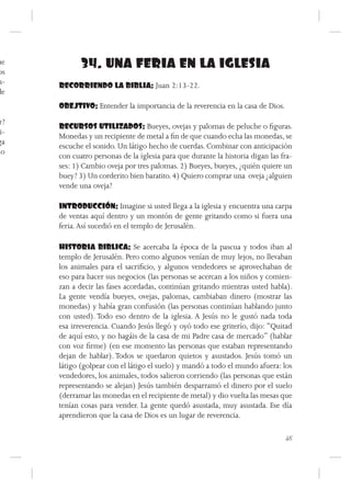 ue
os
             34. UNA FERIA EN LA IGLESIA
n-    RECORRIENDO LA BIBLIA: Juan 2:13-22.
de
      OBEJTIVO: Entender la importancia de la reverencia en la casa de Dios.
r?
      RECURSOS UTILIZADOS: Bueyes, ovejas y palomas de peluche o figuras.
 i-
      Monedas y un recipiente de metal a fin de que cuando echa las monedas, se
ga
      escuche el sonido. Un látigo hecho de cuerdas. Combinar con anticipación
lo
      con cuatro personas de la iglesia para que durante la historia digan las fra-
      ses: 1) Cambio oveja por tres palomas. 2) Bueyes, bueyes, ¿quién quiere un
      buey? 3) Un corderito bien baratito. 4) Quiero comprar una oveja ¿alguien
      vende una oveja?

      INTRODUCCIÓN: Imagine si usted llega a la iglesia y encuentra una carpa
      de ventas aquí dentro y un montón de gente gritando como si fuera una
      feria. Así sucedió en el templo de Jerusalén.

      HISTORIA BIBLICA: Se acercaba la época de la pascua y todos iban al
      templo de Jerusalén. Pero como algunos venían de muy lejos, no llevaban
      los animales para el sacrificio, y algunos vendedores se aprovechaban de
      eso para hacer sus negocios (las personas se acercan a los niños y comien-
      zan a decir las fases acordadas, continúan gritando mientras usted habla).
      La gente vendía bueyes, ovejas, palomas, cambiaban dinero (mostrar las
      monedas) y había gran confusión (las personas continúan hablando junto
      con usted). Todo eso dentro de la iglesia. A Jesús no le gustó nada toda
      esa irreverencia. Cuando Jesús llegó y oyó todo ese griterío, dijo: “Quitad
      de aquí esto, y no hagáis de la casa de mi Padre casa de mercado” (hablar
      con voz firme) (en ese momento las personas que estaban representando
      dejan de hablar). Todos se quedaron quietos y asustados. Jesús tomó un
      látigo (golpear con el látigo el suelo) y mandó a todo el mundo afuera: los
      vendedores, los animales, todos salieron corriendo (las personas que están
      representando se alejan) Jesús también desparramó el dinero por el suelo
      (derramar las monedas en el recipiente de metal) y dio vuelta las mesas que
      tenían cosas para vender. La gente quedó asustada, muy asustada. Ese día
      aprendieron que la casa de Dios es un lugar de reverencia.

                                                                                65
 
