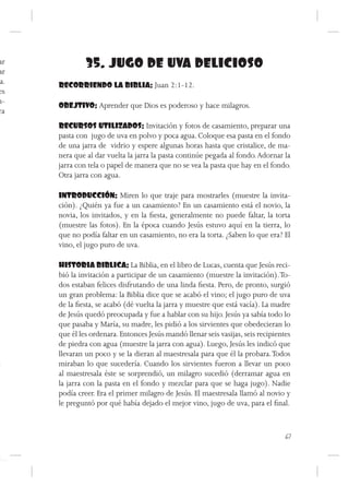 ar
ar
               35. JUGO DE UVA DELICIOSO
 a.   RECORRIENDO LA BIBLIA: Juan 2:1-12.
es
n-
      OBEJTIVO: Aprender que Dios es poderoso y hace milagros.
ra
      RECURSOS UTILIZADOS: Invitación y fotos de casamiento, preparar una
      pasta con jugo de uva en polvo y poca agua. Coloque esa pasta en el fondo
      de una jarra de vidrio y espere algunas horas hasta que cristalice, de ma-
      nera que al dar vuelta la jarra la pasta continúe pegada al fondo. Adornar la
      jarra con tela o papel de manera que no se vea la pasta que hay en el fondo.
      Otra jarra con agua.

      INTRODUCCIÓN: Miren lo que traje para mostrarles (muestre la invita-
      ción). ¿Quién ya fue a un casamiento? En un casamiento está el novio, la
      novia, los invitados, y en la fiesta, generalmente no puede faltar, la torta
      (muestre las fotos). En la época cuando Jesús estuvo aquí en la tierra, lo
      que no podía faltar en un casamiento, no era la torta. ¿Saben lo que era? El
      vino, el jugo puro de uva.

      HISTORIA BIBLICA: La Biblia, en el libro de Lucas, cuenta que Jesús reci-
      bió la invitación a participar de un casamiento (muestre la invitación). To-
      dos estaban felices disfrutando de una linda fiesta. Pero, de pronto, surgió
      un gran problema: la Biblia dice que se acabó el vino; el jugo puro de uva
      de la fiesta, se acabó (dé vuelta la jarra y muestre que está vacía). La madre
      de Jesús quedó preocupada y fue a hablar con su hijo. Jesús ya sabía todo lo
      que pasaba y María, su madre, les pidió a los sirvientes que obedecieran lo
      que él les ordenara. Entonces Jesús mandó llenar seis vasijas, seis recipientes
      de piedra con agua (muestre la jarra con agua). Luego, Jesús les indicó que
      llevaran un poco y se la dieran al maestresala para que él la probara. Todos
      miraban lo que sucedería. Cuando los sirvientes fueron a llevar un poco
      al maestresala éste se sorprendió, un milagro sucedió (derramar agua en
      la jarra con la pasta en el fondo y mezclar para que se haga jugo). Nadie
      podía creer. Era el primer milagro de Jesús. El maestresala llamó al novio y
      le preguntó por qué había dejado el mejor vino, jugo de uva, para el final.



                                                                                   67
 