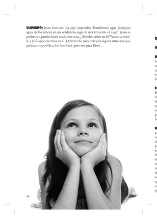 LLAMADO: Jesús hizo ese día algo imposible. Transformó agua (salpique
agua en los niños) en un verdadero jugo de uva (muestre el jugo). Jesús es
poderoso, puede hacer cualquier cosa. ¿Ustedes creen en él? Vamos a decir-
                                                                              R
le a Jesús que creemos en él. (Aproveche para orar por alguna situación que
parezca imposible a los hombres, pero no para Dios).
                                                                              O

                                                                              R
                                                                              so
                                                                              co
                                                                              qu
                                                                              ve
                                                                              br

                                                                              IN
                                                                              H
                                                                              di
                                                                              el
                                                                              ay
                                                                              su
                                                                              po
                                                                              ba

                                                                              H
                                                                              am
                                                                              ne
                                                                              dí
                                                                              pa
                                                                              se
                                                                              H
                                                                              el
                                                                              m
                                                                              id
                                                                              el
                                                                              ac
                                                                              qu
                                                                              ca
                                                                              qu
68
 