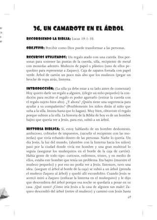 ue
es
           36. UN CAMAROTE EN EL ÁRBOL
 r-
      RECORRIENDO LA BIBLIA: Lucas 19:1-10.
ue
      OBEJTIVO: Percibir como Dios puede transformar a las personas.

      RECURSOS UTILIZADOS: Un regalo atado con una cuerda. Dos per-
      sonas para sostener las puntas de la cuerda, silla, recipiente de metal
      con monedas adentro. Muñecos de papel o plástico (uno de ellos pe-
      queñito para representar a Zaqueo). Caja de zapatos forrada con papel
      verde. Árbol de cartón un poco más alto que los muñecos (pegar un
      broche de ropa atrás, linterna.

      INTRODUCCIÓN: (La silla ya debe estar a su lado antes de comenzar)
      Hoy quiero darle un regalo a alguien, (elegir un niño pequeño) la con-
      dición para recibir el regalo es poder agarrarlo (estirar la cuerda con
      el regalo sujeto bien alto). ¿Y ahora? ¿Quién tiene una sugerencia para
      ayudar a su compañerito? (Posiblemente los niños dirán al niño que
      suba a la silla. Insista hasta que lo hagan). Muy bien, obtuviste el regalo
      porque subiste a la silla. La historia de la Biblia de hoy es de un hombre
      bajito que quería ver a Jesús, para eso, subió a un árbol.

      HISTORIA BIBLICA: Sí, estoy hablando de un hombre deshonesto,
      ambicioso, cobrador de impuestos, (sacudir el recipiente con las mo-
      nedas) que vivía robando dinero de las personas. Nadie lo quería. Un
      día Jesús, la luz del mundo, (alumbre con la linterna hacia los niños)
      pasó por la ciudad donde vivía ese hombre y una gran multitud lo
      seguía (asegurar los muñequitos en el borde de la caja de cartón).
      Había gente de todo tipo: curiosos, enfermos, tristes, y en medio de
      ellos, estaba este hombre que tenía un problema. Era bajito (muestre el
      muñeco pequeño) y por eso no podía ver a Jesús. Entonces, tuvo una
      idea: (asegure el árbol al borde de la caja) se subió a un árbol (prenda
      el muñeco Zaqueo al árbol) y quedó allí escondidito. Cuando Jesús se
      acercó miró a Zaqueo (enfocar la linterna en el muñequito) y le dijo
      que descendiera del árbol porque esa noche se quedaría a posar en su
      casa. ¡Qué susto! ¡Cómo iría Jesús a la casa de alguien tan malo! Za-
      queo descendió del árbol (retire el muñeco) y caminó con Jesús hasta
                                                                               69
 