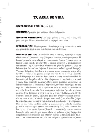 da
do
                          37. AGUA DE VIDA
es
      RECORRIENDO LA BIBLIA: Juan 3:16.

ar
      OBEJTIVO: Aprender que Jesús nos liberta del pecado.
er,
u-
      RECURSOS UTILIZADOS: Una copa grande y linda, una fuente, una
      jarra con agua filtrada, manchas hechas de papel y una cruz.
ón
      INTRODUCCIÓN: Hoy tengo una historia especial que contarles y todo
      está guardadito aquí en esta caja. Presten mucha atención.

      HISTORIA BIBLICA: Cuando Dios creó el mundo, (sostenga la copa)
      él nos hizo así: (muestre la copa) limpitos, limpitos, sin ningún pecado. Él
      llenó al primer hombre y la primer mujer con su Espíritu (coloque agua en
      la copa). Pero sucedió algo terrible, el primer hombre y la primera mujer
      comenzaron a apartarse de Dios (derramar un poco de agua de la copa en
      la fuente) se fueron lejos, lejos de él (derramar todo el agua de la copa).
      Y dentro del primer hombre y la primera mujer comenzó a entrar algo
      terrible: la suciedad del pecado (ponga una mancha en la copa y a medida
      que habla ponga más manchas hasta llenar la copa). Entró la suciedad de
      la mentira, de las peleas, de la rabia, el egoísmo, la desobediencia a papá
      y mamá (siga poniendo manchas). Miren como quedaron las personas en
      el mundo (levante la copa) llenas de pecado. ¿Podemos beber agua de una
      copa así? Del mismo modo, el Espíritu de Dios no puede permanecer en
      una vida llena de pecado. Dios proveyó una solución. Cuando nos acer-
      camos a Jesús (coloque la copa cerca de la cruz) y hablamos con él y le
      decimos: Jesús, no puedo, ¡ayúdame! Jesús nos ayuda y saca toda la sucie-
      dad de nuestra vida, la mentira (saque una mancha), saca la rabia, (saque
      las manchas sucesivamente) Jesús retira la desobediencia, retira el pecado.
      Dios no solo retira, también nos lava y purifica (retirar todas las manchas
      y lavar la copa con agua. (Hable con voz fuerte y feliz) Jesús también nos
      llena poco a poco con su Espíritu (llenar la copa otra vez) y cuando estamos
      llenos de Jesús, miren lo que sucede: (beba un sorbo de agua y haga gestos
      exagerados que demuestren que está muy buena). Si damos un poco de Je-
      sús a otros y no quedamos solo nosotros con Jesús, ¿quedaremos sin Jesús?
                                                                                 71
 