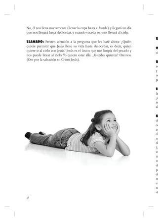 No, él nos llena nuevamente (llenar la copa hasta el borde) y llegará un día
que nos llenará hasta desbordar, y cuando suceda eso nos llevará al cielo.
                                                                               R
LLAMADO: Presten atención a la pregunta que les haré ahora: ¿Quién
quiere permitir que Jesús llene su vida hasta desbordar, es decir, quien
                                                                               O
quiere ir al cielo con Jesús? Jesús es el único que nos limpia del pecado y
                                                                               ci
nos puede llevar al cielo. Yo quiero estar allá. ¿Ustedes quieren? Oremos.
(Ore por la salvación en Cristo Jesús).
                                                                               R
                                                                               ad
                                                                               y
                                                                               no
                                                                               pa

                                                                               IN
                                                                               la
                                                                               ¿e
                                                                               re
                                                                               al

                                                                               H
                                                                               dó
                                                                               oc
                                                                               aq
                                                                               el
                                                                               m
                                                                               da
                                                                               (a
                                                                               vi
                                                                               m
                                                                               ve
                                                                               de
                                                                               pa
                                                                               de
                                                                               m
                                                                               es
                                                                               no
                                                                               de
72
 