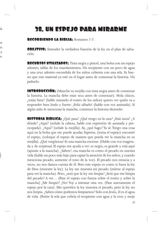 ía         38. UN ESPEJO PARA MIRARME
      RECORRIENDO LA BIBLIA: Romanos 7:7.
én
en
      OBEJTIVO: Entender la verdadera función de la ley en el plan de salva-
 y
      ción.
os.
      RECURSOS UTILIZADOS: Tinta negra y pincel, una bolsa con un espejo
      adentro, tablas de los mandamientos. Un recipiente con un poco de agua
      y una cruz adentro escondida de los niños cubierta con una tela. Es bue-
      no que este material ya esté en el lugar antes de comenzar la historia. Un
      pañuelo.

      INTRODUCCIÓN: (Manche su mejilla con tinta negra antes de comenzar
      la historia. La mancha debe estar seca antes de comenzar). Hola chicos,
      ¿están bien? (hable mirando el rostro de los niños) quiero ver quién va a
      responder bien lindo y fuerte: ¡Feliz sábado! (hable con voz animada). Si
      algún niño le menciona la mancha, comience la historia diciendo:

      HISTORIA BIBLICA: ¿Qué pasa? ¿Qué tengo en la cara? ¿Está sucia? ¿A
      dónde? ¿Aquí? (señale la cabeza, hable con expresión de asustada y pre-
      ocupada). ¿Aquí? (señale la mejilla). Ay, ¿qué hago? Ya sé. Tengo una cosa
      aquí en la bolsa que me puede ayudar. Esperen, (toma el espejo) encontré
      el espejo, (coloque el espejo de manera que pueda ver la mancha en su
      mejilla). ¡Qué vergüenza! Es una mancha enorme. (Hable con voz exagera-
      da y de sorpresa) El espejo me ayuda a ver: es negra, es grande y está aquí
      (apunte a la mancha). ¿Saben?, esa mancha es como el pecado en nuestra
      vida (hable un poco más bajo para captar la atención de los niños, y cuando
      menciona pecado, aumente el tono de la voz). El pecado nos ensucia y a
      veces, no nos damos cuenta de él. Pero este espejo es como si fuera la ley
      de Dios (muestre la ley). La ley me muestra mi pecado (mírese al espejo
      para ver la mancha). Pero, ¿será que la ley me limpia? ¿Será que me limpia
      del pecado? A ver… (Pase el espejo con fuerza sobre el rostro y sobre la
      mancha) ¿Me limpió? ¡No! Voy a intentar otra vez. (Pase nuevamente el
      espejo por la cara). Mis queridos la ley muestra el pecado, pero la ley no
      nos limpia. ¿Saben cómo podemos limpiarnos? Solo con Jesús, él es el agua
      de vida. (Retire la tela que cubría el recipiente con agua y la cruz y moje
                                                                               73
 
