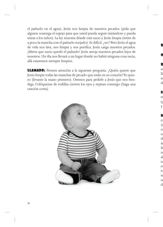 el pañuelo en el agua). Jesús nos limpia de nuestros pecados (pida que
alguien sostenga el espejo para que usted pueda seguir mirándose y pueda
mirar a los niños). La ley muestra dónde está sucio y Jesús limpia (retire de
a poco la mancha con el pañuelo mojado). Es difícil, ¿no? Pero Jesús el agua
de vida nos lava, nos limpia y nos purifica. Jesús carga nuestros pecados.      R
¡Miren que sucio quedó el pañuelo! Jesús arroja nuestros pecados lejos de
nosotros. Un día nos llevará a un lugar donde no habrá ninguna cosa sucia,      O
allá estaremos siempre limpios.
                                                                                R
LLAMADO: Presten atención a la siguiente pregunta: ¿Quién quiere que            m
Jesús limpie todas las manchas de pecado que están en su corazón? Yo quie-      lla
ro (levante la mano primero). Oremos para pedirle a Jesús que nos ben-          te
diga. Colóquense de rodillas cierren los ojos y repitan conmigo (haga una       de
oración corta).
                                                                                IN
                                                                                tre
                                                                                qu
                                                                                y

                                                                                H
                                                                                ex
                                                                                (m
                                                                                ni
                                                                                co
                                                                                do
                                                                                án
                                                                                En
                                                                                no
                                                                                al
                                                                                na
                                                                                es
                                                                                to
                                                                                re
                                                                                sa
                                                                                da



74
 