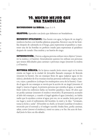 ue                 39. MUCHO MEJOR QUE
da
de
                      UNA ZAMBULLIDA
ua
os.   RECORRIENDO LA BIBLIA: Juan 5:1-9.
de
 a,   OBJETIVO: Aprender con Jesús que debemos ser bondadosos.

      RECURSOS UTILIZADOS: Una fuente con agua, la figura de un ángel y
ue    muñecos hechos con botellas plásticas pequeñas. Retorcer una de las bote-
e-    llas después de calentarla en el fuego, para representar al paralítico y man-
n-    tener una de las botellas en perfecto estado para representar al paralítico
na    después de curado. Una muleta y un bastón de ciego.

      INTRODUCCIÓN: ¿Vieron a alguna persona utilizar estos objetos? (mues-
      tre la muleta y el bastón). Generalmente quienes los utilizan son personas
      que tienen dificultades para caminar o personas ciegas (muestre la muleta
      y el bastón).

      HISTORIA BÍBLICA: En la época cuando Jesús estuvo aquí en la tierra
      existía un lugar en la ciudad de Jerusalén llamado estanque de Betesda
      (muestre la fuente). Era un estanque lleno de agua (salpicar agua en los
      niños); alrededor de él se reunían muchas personas enfermas: ciegos, man-
      cos, cojos y paralíticos (coloque los muñequitos cerca de la fuente). Cuan-
      do el agua de ese estanque se movía por la acción de un ángel (muestre el
      ángel y mueva el agua), la primera persona que entraba al agua, se sanaba.
      Entre todos los enfermos había un hombre paralítico; hacía 38 años que
      no podía caminar (muestre el muñeco retorcido). Él permanecía acostado
      al lado del estanque, y cuando el ángel agitaba el agua (simular), no había
      nadie que lo ayudara a entrar al agua; por eso, no se sanaba. Jesús pasó por
      ese lugar y notó el sufrimiento del hombre; lo miró y le dijo: “Levántate,
      toma tu lecho y anda”. El hombre no dudó, se levantó (cambiar el muñeco
      retorcido por el normal) y el milagro sucedió. Estaba bien, podía caminar,
      saltar, correr (mover el muñeco); tomó su cama y se fue. Ese acto de bon-
      dad Jesús lo hizo un día sábado.



                                                                                 75
 