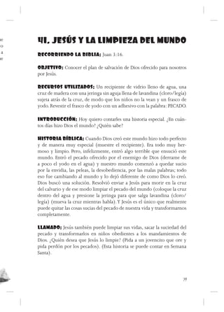 ue
 o
     41. JESÚS Y LA LIMPIEZA DEL MUNDO
 a   RECORRIENDO LA BIBLIA: Juan 3:16.
ue
     OBJETIVO: Conocer el plan de salvación de Dios ofrecido para nosotros
     por Jesús.

     RECURSOS UTILIZADOS: Un recipiente de vidrio lleno de agua, una
     cruz de madera con una jeringa sin aguja llena de lavandina (cloro/legía)
     sujeta atrás de la cruz, de modo que los niños no la vean y un frasco de
     yodo. Revestir el frasco de yodo con un adhesivo con la palabra: PECADO.

     INTRODUCCIÓN: Hoy quiero contarles una historia especial. ¿En cuán-
     tos días hizo Dios el mundo? ¿Quién sabe?

     HISTORIA BÍBLICA: Cuando Dios creó este mundo hizo todo perfecto
     y de manera muy especial (muestre el recipiente). Era todo muy her-
     moso y limpio. Pero, infelizmente, entró algo terrible que ensució este
     mundo. Entró el pecado ofrecido por el enemigo de Dios (derrame de
     a poco el yodo en el agua) y nuestro mundo comenzó a quedar sucio
     por la envidia, las peleas, la desobediencia, por las malas palabras; todo
     eso fue cambiando al mundo y lo dejó diferente de como Dios lo creó.
     Dios buscó una solución. Resolvió enviar a Jesús para morir en la cruz
     del calvario y de ese modo limpiar el pecado del mundo (coloque la cruz
     dentro del agua y presione la jeringa para que salga lavandina (cloro/
     legía) (mueva la cruz mientras habla). Y Jesús es el único que realmente
     puede quitar las cosas sucias del pecado de nuestra vida y transformarnos
     completamente.

     LLAMADO: Jesús también puede limpiar sus vidas, sacar la suciedad del
     pecado y transformarlos en niños obedientes a los mandamientos de
     Dios. ¿Quién desea que Jesús lo limpie? (Pida a un jovencito que ore y
     pida perdón por los pecados). (Esta historia se puede contar en Semana
     Santa).




                                                                             79
 