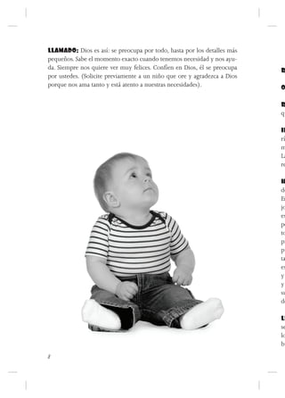 LLAMADO: Dios es así: se preocupa por todo, hasta por los detalles más
pequeños. Sabe el momento exacto cuando tenemos necesidad y nos ayu-
da. Siempre nos quiere ver muy felices. Confíen en Dios, él se preocupa   R
por ustedes. (Solicite previamente a un niño que ore y agradezca a Dios
porque nos ama tanto y está atento a nuestras necesidades).               O

                                                                          R
                                                                          qu

                                                                          IN
                                                                          rí
                                                                          m
                                                                          La
                                                                          re

                                                                          H
                                                                          de
                                                                          Er
                                                                          jo
                                                                          es
                                                                          pe
                                                                          to
                                                                          pr
                                                                          pu
                                                                          ta
                                                                          es
                                                                          y
                                                                          y
                                                                          su
                                                                          de

                                                                          LL
                                                                          se
                                                                          lo
                                                                          bu
8
 