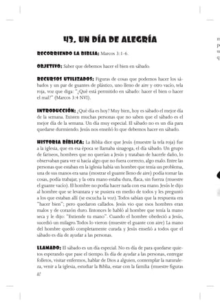 43. UN DÍA DE ALEGRÍA                                                 m
                                                                                    pe
RECORRIENDO LA BIBLIA: Marcos 3:1-6.                                                su
                                                                                    qu
OBJETIVO: Saber que debemos hacer el bien en sábado.

RECURSOS UTILIZADOS: Figuras de cosas que podemos hacer los sá-
bados y un par de guantes de plástico, uno lleno de aire y otro vacío, tela
roja, voz que diga: “¿Qué está permitido en sábado: hacer el bien o hacer
el mal?” (Marcos 3:4 NVI).

INTRODUCCIÓN: ¿Qué día es hoy? Muy bien, hoy es sábado el mejor día
de la semana. Existen muchas personas que no saben que el sábado es el
mejor día de la semana. Un día muy especial. El sábado no es un día para
quedarse durmiendo. Jesús nos enseñó lo que debemos hacer en sábado.

HISTORIA BÍBLICA: La Biblia dice que Jesús (muestre la tela roja) fue
a la iglesia, que en esa época se llamaba sinagoga, el día sábado. Un grupo
de fariseos, hombres que no querían a Jesús y trataban de hacerle daño, lo
observaban para ver si hacía algo que no fuera correcto, algo malo. Entre las
personas que estaban en la iglesia había un hombre que tenía un problema,
una de sus manos era sana (mostrar el guante lleno de aire) podía tomar las
cosas, podía trabajar, y la otra mano estaba dura, flaca, sin fuerza (muestre
el guante vacío). El hombre no podía hacer nada con esa mano. Jesús le dijo
al hombre que se levantara y se pusiera en medio de todos y les preguntó
a los que estaban allí (se escucha la voz). Todos sabían que la respuesta era
“hacer bien”; pero quedaron callados. Jesús vio que esos hombres eran
malos y de corazón duro. Entonces le habló al hombre que tenía la mano
seca y le dijo: “Extiende tu mano”. Cuando el hombre obedeció a Jesús,
sucedió un milagro. Todos lo vieron (muestre el guante con aire) La mano
del hombre quedó completamente curada y Jesús enseñó a todos que el
sábado es día de ayudar a las personas.

LLAMADO: El sábado es un día especial. No es día de para quedarse quie-
tos esperando que pase el tiempo. Es día de ayudar a las personas, entregar
folletos, visitar enfermos, hablar de Dios a alguien, contemplar la naturale-
za, venir a la iglesia, estudiar la Biblia, estar con la familia (muestre figuras
82
 