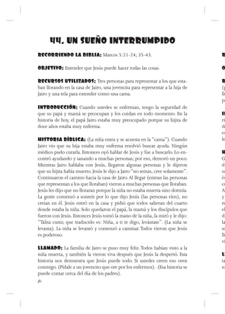 44. UN SUEÑO INTERRUMPIDO
RECORRIENDO LA BIBLIA: Marcos 5:21-24; 35-43.                                   R

OBJETIVO: Entender que Jesús puede hacer todas las cosas.                       O

RECURSOS UTILIZADOS: Tres personas para representar a los que esta-             R
ban llorando en la casa de Jairo, una jovencita para representar a la hija de   (p
Jairo y una tela para extender como una cama.                                   lle
                                                                                pa
INTRODUCCIÓN: Cuando ustedes se enferman, tengo la seguridad de
que su papá y mamá se preocupan y los cuidan en todo momento. En la             IN
historia de hoy, el papá Jairo estaba muy preocupado porque su hijita de        ri
doce años estaba muy enferma.                                                   do
                                                                                es
HISTORIA BÍBLICA: (La niña entra y se acuesta en la “cama”). Cuando             le
Jairo vio que su hija estaba muy enferma resolvió buscar ayuda. Ningún
médico pudo curarla. Entonces oyó hablar de Jesús y fue a buscarlo. Lo en-      H
contró ayudando y sanando a muchas personas; por eso, demoró un poco.           G
Mientras Jairo hablaba con Jesús, llegaron algunas personas y le dijeron        du
que su hijita había muerto. Jesús le dijo a Jairo “no temas, cree solamente”.   su
Continuaron el camino hacia la casa de Jairo. Al llegar (entran las personas    és
que representan a los que lloraban) vieron a muchas personas que lloraban.      co
Jesús les dijo que no lloraran porque la niña no estaba muerta sino dormía.     An
La gente comenzó a sonreír por lo que dijo Jesús (las personas ríen), no        y
creían en él. Jesús entró en la casa y pidió que todos salieran del cuarto      re
donde estaba la niña. Solo quedaron el papá, la mamá y los discípulos que       el
fueron con Jesús. Entonces Jesús tomó la mano de la niña, la miró y le dijo:    di
“Talita cumi; que traducido es: Niña, a ti te digo, levántate”. (La niña se     la
levanta). La niña se levantó y comenzó a caminar. Todos vieron que Jesús        so
es poderoso.                                                                    lle
                                                                                vi
LLAMADO: La familia de Jairo se puso muy feliz. Todos habían visto a la
niña muerta, y también la vieron viva después que Jesús la despertó. Esta       LL
historia nos demuestra que Jesús puede todo. Si ustedes creen eso oren          ta
conmigo. (Pídale a un jovencito que ore por los enfermos). (Esa historia se     ni
puede contar cerca del día de los padres).
84
 