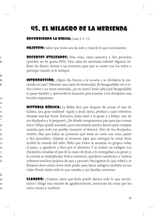 45. EL MILAGRO DE LA MERIENDA
      RECORRIENDO LA BIBLIA: Juan 6:1-15.

      OBJETIVO: Saber que Jesús nos da todo y más de lo que necesitamos.

a-    RECURSOS UTILIZADOS: Una cesta, cinco pancitos y dos pececitos
de    (pueden ser de goma EVA). Una cajita de merienda infantil. Algunos bi-
      lletes de dinero. Invitar a un jovencito para que se siente con los niños y
      participe cuando se le indique.
de
 la   INTRODUCCIÓN: ¿Algún día fueron a la escuela y se olvidaron la me-
de    rienda en casa? (Muestre una cajita de merienda). Es desagradable ver a to-
      dos comer y no tener merienda, ¿no es cierto? Jesús sabía qué desagradable
      es pasar hambre y aprovechó la situación para enseñar a los discípulos una
do    lección importante.
ún
n-    HISTORIA BÍBLICA: La Biblia dice que después de cruzar el mar de
 o.   Galilea, una gran multitud siguió a Jesús. Jesús, predicó y sanó enfermos
on    durante muchas horas. Entonces, Jesús miró a la gente y a Felipe, uno de
 ”.   sus discípulos y le preguntó: ¿De dónde compraremos pan para que coman
 as   éstos? Felipe quedó asustado, pues necesitaría mucho dinero para comprar
 n.   comida para todo ese pueblo (muestre el dinero). Uno de los discípulos,
ía.   Andrés, dijo que había un jovencito que tenía un cesto con cinco panes
no    y dos pescaditos. (Llamar al jovencito para que entregue la cesta) Jesús
to    recibió la comida del niño. Pidió que todos se sentaran en grupos sobre
ue    el pasto, y agradeció a Dios por el alimento. Y se realizó un milagro. Los
 o:   discípulos tomaban el pan de la mano de Jesús y lo entregaban a la gente; y
 se   la comida se multiplicaba. Todos comieron, quedaron satisfechos y todavía
ús    sobraron muchos pedazos de pan y pescado. Recogieron lo que sobró y se
      llenaron doce cestos. Jesús tiene poder para hacer milagros también en sus
      vidas. Puede darles todo lo que ustedes y sus familias necesitan.
 la
 ta   LLAMADO: ¿Cuántos creen que Jesús puede darnos todo lo que necesi-
en    tamos? (Haga una oración de agradecimiento, mencione las cosas que los
se    niños tienen y reciben).

                                                                               85
 