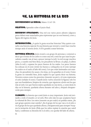 46. LA HISTORIA DE LA RED
RECORRIENDO LA BIBLIA: Mateo 13:47-50.                                           R

OBJETIVO: Aprender sobre el juicio final.                                        O

RECURSOS UTILIZADOS: Una red con varios peces adentro (algunos                   R
peces deben estar manchados para representar que no son buenos), cesto y         co
figura del regreso de Jesús.
                                                                                 IN
INTRODUCCIÓN: ¿A quién le gusta escuchar historias? Hoy quiero con-              Co
tarles una historia especial. Es una historia que inventó y contó hace mucho     so
tiempo atrás el mismo Jesús. A él le gustaba contar historias.                   nu
                                                                                 la
HISTORIA BÍBLICA: Jesús reunió a un grupo de personas y comenzó a                m
decir que el reino de los cielos es como una red, como las que usan los pes-     m
cadores cuando van al mar a pescar (arrojar la red). La red recoge muchos        de
peces, y cuando está bien llena, los pescadores la llevan a la playa, la abren
(abra la red) y separan los peces buenos de los malos. Los peces buenos          H
los colocan en el cesto (retire los buenos y colóquelos en el cesto (arrojar     es
los malos en el suelo al lado del cesto). Los que están lastimados con man-      co
chas, los pescadores los sacan y los tiran, no los guardan en el cesto. Como     m
la gente no entendió bien, Jesús explicó lo que quería decir esa historia.       D
Nosotros somos como los pececitos (muestre un pez) y el cesto representa         no
el cielo (señalar el cesto). Cuando Jesús vuelva (muestre la figura) solo los    ví
que son bondadosos, limpios de corazón, que siguieron a Jesús son los que        in
irán al cielo. Los que fueron malos quedarán en esta tierra, y como Jesús lo     y
dijo en la historia, quedarán afuera durante mil años y después desapare-        m
cerán para siempre.                                                              lib
                                                                                 pa
LLAMADO: La historia que contó Jesús es muy importante. Jesús está invi-         do
tando a todo el mundo a ir al cielo. Pero solo irán los que aceptaron hacer      al
la voluntad de Dios. Los otros (muestre un pez malo) no podrán entrar. ¿En       a
qué grupo quieren estar ustedes? ¿En el grupo de los que van a ir al cielo o
en el grupo de los que quedarán afuera y desaparecerán para siempre? Acep-
ten la invitación de Jesús (Pida que los niños repitan la oración que usted
hará y confirmen su decisión de ir al cielo y no quedar del lado de afuera.
86
 