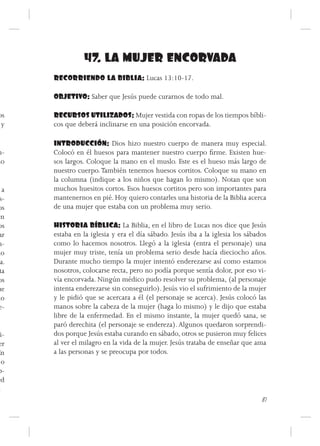 47. LA MUJER ENCORVADA
        RECORRIENDO LA BIBLIA: Lucas 13:10-17.

        OBJETIVO: Saber que Jesús puede curarnos de todo mal.

 os     RECURSOS UTILIZADOS: Mujer vestida con ropas de los tiempos bíbli-
  y     cos que deberá inclinarse en una posición encorvada.

        INTRODUCCIÓN: Dios hizo nuestro cuerpo de manera muy especial.
n-      Colocó en él huesos para mantener nuestro cuerpo firme. Existen hue-
ho      sos largos. Coloque la mano en el muslo. Este es el hueso más largo de
        nuestro cuerpo. También tenemos huesos cortitos. Coloque su mano en
        la columna (indique a los niños que hagan lo mismo). Notan que son
   a    muchos huesitos cortos. Esos huesos cortitos pero son importantes para
  s-    mantenernos en pié. Hoy quiero contarles una historia de la Biblia acerca
 os     de una mujer que estaba con un problema muy serio.
en
 os     HISTORIA BÍBLICA: La Biblia, en el libro de Lucas nos dice que Jesús
 ar     estaba en la iglesia y era el día sábado. Jesús iba a la iglesia los sábados
 n-     como lo hacemos nosotros. Llegó a la iglesia (entra el personaje) una
mo      mujer muy triste, tenía un problema serio desde hacía dieciocho años.
 ia.    Durante mucho tiempo la mujer intentó enderezarse así como estamos
  ta    nosotros, colocarse recta, pero no podía porque sentía dolor, por eso vi-
 os     vía encorvada. Ningún médico pudo resolver su problema, (al personaje
ue      intenta enderezarse sin conseguirlo). Jesús vio el sufrimiento de la mujer
 lo     y le pidió que se acercara a él (el personaje se acerca). Jesús colocó las
 e-     manos sobre la cabeza de la mujer (haga lo mismo) y le dijo que estaba
        libre de la enfermedad. En el mismo instante, la mujer quedó sana, se
        paró derechita (el personaje se endereza). Algunos quedaron sorprendi-
   i-   dos porque Jesús estaba curando en sábado, otros se pusieron muy felices
 er     al ver el milagro en la vida de la mujer. Jesús trataba de enseñar que ama
 En     a las personas y se preocupa por todos.
   o
 p-
 ed
  .
                                                                                  87
 