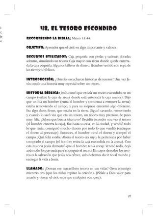 i-
er,
                48. EL TESORO ESCONDIDO
de    RECORRIENDO LA BIBLIA: Mateo 13:44.
ue
      OBJETIVO: Aprender que el cielo es algo importante y valioso.

      RECURSOS UTILIZADOS: Caja pequeña con perlas y cadenas doradas
      adentro, simulando un tesoro. Caja mayor con arena donde quede enterra-
      da la caja pequeña. Algunos billetes de dinero. Hombre vestido con ropa de
      los tiempos bíblicos.

      INTRODUCCIÓN: ¿Ustedes escucharon historias de tesoros? Una vez Je-
      sús contó una historia muy especial sobre un tesoro.

      HISTORIA BÍBLICA: Jesús contó que existía un tesoro escondido en un
      campo (señale la caja de arena donde está enterrada la caja menor). Dijo
      que un día un hombre (entra el hombre y comienza a remover la arena)
      estaba removiendo el campo, y para su sorpresa encontró algo diferente.
      Era algo duro, firme, que estaba en la tierra. Siguió cavando, removiendo
      y cuando lo sacó vio que era un tesoro, un tesoro muy precioso. Se puso
      muy feliz. ¿Saben que buena idea tuvo? Decidió esconder otra vez el tesoro
      (el hombre entierra la caja), fue hasta su casa, en la ciudad, y vendió todo
      lo que tenía; consiguió mucho dinero por todo lo que vendió (entregue
      el dinero al personaje). Entonces, el hombre tomó el dinero y compró el
      campo. ¡Qué feliz estaba! Ahora el tesoro era suyo, le pertenecía por haber
      comprado el campo (el hombre retira la caja escondida en la arena). Con
      esta historia Jesús demostró que el hombre tenía coraje. Vendió todo, dejó
      atrás todo lo que tenía para conseguir el tesoro. El mayor de todos los teso-
      ros es la salvación que Jesús nos ofrece, solo debemos decir no al mundo y
      entregar la vida a Jesús.

      LLAMADO: ¿Desean ese maravilloso tesoro en sus vidas? Oren conmigo
      mientras oro (que los niños repitan la oración). (Pídale a Dios valor para
      amarlo y desear el cielo más que cualquier otra cosa).




                                                                                 89
 