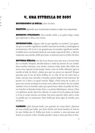 ás
u-
               4. UNA ESTRELLA DE DIOS
pa   RECORRIENDO LA BIBLIA: Libro de Ester.
os
     OBJETIVO: Aprender que el testimonio cristiano es algo muy importante.

     RECURSOS UTILIZADOS: Una estrella unida a un palito largo, mujer
     que represente a Ester, una corona.

     INTRODUCCIÓN: ¿Alguno sabe lo que significa su nombre? ¿Les gusta-
     ría que su nombre significara estrella? (muestre la estrella y manténgala en
     movimiento). Ah! A mí sí, me gustaría que mi nombre significara estrella.
     La Biblia tiene una historia linda de una mujer especial de Dios, y ella fue
     realmente una estrella, brilló por Jesús. La historia está en el libro de Ester.

     HISTORIA BÍBLICA: Un día el rey Asuero tuvo que sacar a la reina Vasti
     de su reinado. Después, decidió llamar a todas las jóvenes de esa ciudad.
     Eran muchas señoritas, muy lindas, vinieron todas. Entre ellas había una
     joven muy especial (el personaje entra), tenía un brillo diferente (gire la
     estrella al lado de Ester). ¿Saben por qué esa joven era especial? Porque
     permitía que la luz de Jesús brillara en su vida. El rey las miró bien a
     todas, una por una; buscaba y buscaba, quería elegir la más hermosa. De
     pronto vio a Ester y le gustó mucho. Eligió a Ester reina de su país y le
     puso una corona (coloque la corona en la cabeza de Ester). En esa ciudad,
     también vivía un hombre malo que quería hacer daño al pueblo de Dios,
     ese hombre se llamaba Amán. Ester y su primo Mardoqueo oraron a Dios
     y le pidieron ayuda. Ester fue valiente, le contó al rey los planes de Amán
     y el rey se enojó mucho con Amán. Esa joven especial, Ester, salvó a todo
     su pueblo por su testimonio. Ester brilló por Jesús (gire la estrella cerca
     de Ester).

     LLAMADO: ¡Qué historia linda! ¿Les gustaría ser como Ester? ¿Quieren
     ser una estrella que brilla por Jesús donde está? Jesús bendice la vida de
     los que brillan por él. Brillar por Jesús es mostrar a otras personas qué
     bueno es conocer a Dios. Ustedes pueden contar a otros que Dios es bue-
                                                                                   9
 