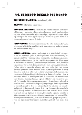 49. EL MEJOR REGALO DEL MUNDO                                                     vi
                                                                                    da
RECORRIENDO LA BIBLIA: Apocalipsis 21, 22.                                          be

OBJETIVO: Saber cómo será el cielo.                                                 LL
                                                                                    el
                                                                                    or
RECURSOS UTILIZADOS: Señor anciano vestido como en los tiempos
                                                                                    en
bíblicos para representar a Juan, cadena hecha de papel, papel enrollado
con siete adhesivos dorados pegados en él para representar los siete sellos,
caja de regalo con varias figuras de lo que habrá y lo que no habrá en el
cielo, una figura del regreso de Jesús.

INTRODUCCIÓN: Nosotros debemos respetar a los ancianos. Pero, ¿sa-
ben que en la Biblia hay una historia de un anciano que no fue respetado
por los hombres de la época?

HISTORIA BÍBLICA: Juan era un hombre viejito cuando lo llevaron pre-
so a la isla de Patmos (entra el personaje con las manos encadenadas). Era
un siervo de Dios, y mientras estaba preso recibió muchos mensajes espe-
ciales del cielo que están escritos en el libro de Apocalipsis. (El personaje
se sienta cerca de los niños) Dios le dio muchas visiones a Juan, en una de
esas visiones vio un rollo (muestre el rollo) bien cerrado, con siete sellos
(señale mientras cuenta los sellos) y solo Jesús podía abrir cada uno de
los sellos (retire los sellos mientras habla, el personaje sostiene el rollo).
Cuando se abría cada sello, Juan podía ver una imagen de lo que sucedería
en este mundo hasta el final de la historia. Se abrieron los sellos y Juan se
emocionó mucho. El mismo Jesús abrió el último sello y cuando sucedió,
Juan vio como en una película, el regreso del Señor Jesús (muestre la figu-
ra). Vio los cielos abiertos y ángeles subiendo y descendiendo, y los salvos
subían al cielo. Dios le dio otro regalo a Juan (entregue la caja al personaje),
le mostró la ciudad de Dios que está en el cielo, las calles de oro (muestre
las figuras), el río de cristal, el árbol de la vida, el trono de Dios que brilla
como el sol y no había más noche ni oscuridad, personas felices porque
en el cielo no hay lágrimas, ni muerte, (muestre las figuras a los niños al
mismo tiempo que al personaje). Cuando Juan vio todo eso se arrodilló (el
personaje debe representar) en actitud de adoración, porque lo que había
visto era algo extraordinariamente maravilloso. ¿Saben?, Juan murió bien
90
 