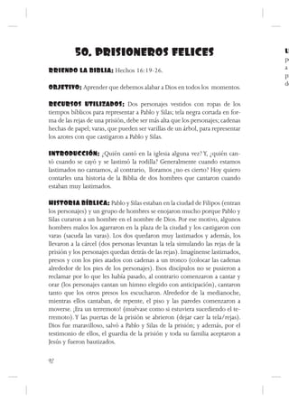 50. PRISIONEROS FELICES                                               LL
                                                                                po
RRIENDO LA BIBLIA: Hechos 16:19-26.                                             a
                                                                                pr
                                                                                de
OBJETIVO: Aprender que debemos alabar a Dios en todos los momentos.

RECURSOS UTILIZADOS: Dos personajes vestidos con ropas de los
tiempos bíblicos para representar a Pablo y Silas; tela negra cortada en for-
ma de las rejas de una prisión, debe ser más alta que los personajes; cadenas
hechas de papel; varas, que pueden ser varillas de un árbol, para representar
los azotes con que castigaron a Pablo y Silas.

INTRODUCCIÓN: ¿Quién cantó en la iglesia alguna vez? Y, ¿quién can-
tó cuando se cayó y se lastimó la rodilla? Generalmente cuando estamos
lastimados no cantamos, al contrario, lloramos ¿no es cierto? Hoy quiero
contarles una historia de la Biblia de dos hombres que cantaron cuando
estaban muy lastimados.

HISTORIA BÍBLICA: Pablo y Silas estaban en la ciudad de Filipos (entran
los personajes) y un grupo de hombres se enojaron mucho porque Pablo y
Silas curaron a un hombre en el nombre de Dios. Por ese motivo, algunos
hombres malos los agarraron en la plaza de la ciudad y los castigaron con
varas (sacuda las varas). Los dos quedaron muy lastimados y además, los
llevaron a la cárcel (dos personas levantan la tela simulando las rejas de la
prisión y los personajes quedan detrás de las rejas). Imagínense lastimados,
presos y con los pies atados con cadenas a un tronco (colocar las cadenas
alrededor de los pies de los personajes). Esos discípulos no se pusieron a
reclamar por lo que les había pasado, al contrario comenzaron a cantar y
orar (los personajes cantan un himno elegido con anticipación), cantaron
tanto que los otros presos los escucharon. Alrededor de la medianoche,
mientras ellos cantaban, de repente, el piso y las paredes comenzaron a
moverse. ¡Era un terremoto! (muévase como si estuviera sucediendo el te-
rremoto). Y las puertas de la prisión se abrieron (dejar caer la tela/rejas).
Dios fue maravilloso, salvó a Pablo y Silas de la prisión; y además, por el
testimonio de ellos, el guardia de la prisión y toda su familia aceptaron a
Jesús y fueron bautizados.

92
 