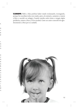 LLAMADO: Pablo y Silas podrían haber estado reclamando, rezongando,
      porque les sucedían todos esos males; pero, al contrario, cantaron y oraron
      a Dios y sucedió un milagro. Cuando ustedes estén tristes o tengan algún
      problema, canten a Dios y él los ayudará. Cante un canto conocido de agra-
      decimiento a Dios por su cuidado.
os.

os
r-
as
ar


n-
os
ro
do


an
  y
os
on
os
 la
os,
 as
  a
  y
on
 e,
  a
 e-
s).
 el
  a



                                                                              93
 
