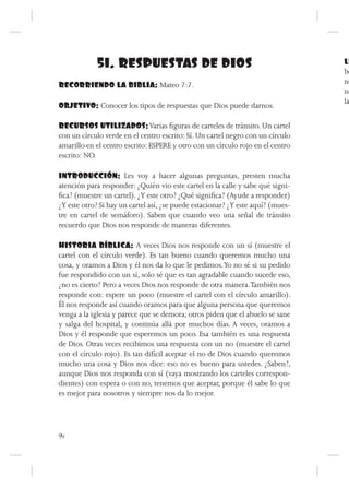 51. RESPUESTAS DE DIOS                                               LL
                                                                                 be
RECORRIENDO LA BIBLIA: Mateo 7:7.                                                no
                                                                                 no
                                                                                 la
OBJETIVO: Conocer los tipos de respuestas que Dios puede darnos.

RECURSOS UTILIZADOS: Varias figuras de carteles de tránsito. Un cartel
con un círculo verde en el centro escrito: Sí. Un cartel negro con un círculo
amarillo en el centro escrito: ESPERE y otro con un círculo rojo en el centro
escrito: NO.

INTRODUCCIÓN: Les voy a hacer algunas preguntas, presten mucha
atención para responder: ¿Quién vio este cartel en la calle y sabe qué signi-
fica? (muestre un cartel). ¿Y este otro? ¿Qué significa? (Ayude a responder)
¿Y este otro? Si hay un cartel así, ¿se puede estacionar? ¿Y este aquí? (mues-
tre en cartel de semáforo). Saben que cuando veo una señal de tránsito
recuerdo que Dios nos responde de maneras diferentes.

HISTORIA BÍBLICA: A veces Dios nos responde con un sí (muestre el
cartel con el círculo verde). Es tan bueno cuando queremos mucho una
cosa, y oramos a Dios y él nos da lo que le pedimos. Yo no sé si su pedido
fue respondido con un sí, solo sé que es tan agradable cuando sucede eso,
¿no es cierto? Pero a veces Dios nos responde de otra manera. También nos
responde con: espere un poco (muestre el cartel con el círculo amarillo).
Él nos responde así cuando oramos para que alguna persona que queremos
venga a la iglesia y parece que se demora; otros piden que el abuelo se sane
y salga del hospital, y continúa allá por muchos días. A veces, oramos a
Dios y él responde que esperemos un poco. Esa también es una respuesta
de Dios. Otras veces recibimos una respuesta con un no (muestre el cartel
con el círculo rojo). Es tan difícil aceptar el no de Dios cuando queremos
mucho una cosa y Dios nos dice: eso no es bueno para ustedes. ¿Saben?,
aunque Dios nos responda con sí (vaya mostrando los carteles correspon-
dientes) con espera o con no, tenemos que aceptar, porque él sabe lo que
es mejor para nosotros y siempre nos da lo mejor.




94
 