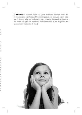 LLAMADO: La Biblia en Mateo 7:7 (lea el versículo) dice que nunca de-
      bemos dejar de orar. Aunque Dios nos responda con un sí, un espera o un
      no, él siempre sabe qué es lo mejor para nosotros. Pidámosle a Dios que
      nos ayude a aceptar sus respuestas para nuestra vida. (Ore, dé gracias por
      las diferentes respuestas de Dios).

 el
lo
ro


ha
 i-
r)
s-
to


 el
na
do
 o,
 os
o).
 os
ne
  a
 ta
 el
 os
n?,
n-
ue




                                                                              95
 