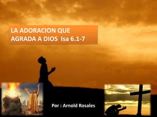 LA ADORACION QUE
AGRADA A DIOS Isa 6.1-7
Por : Arnold Rosales
 