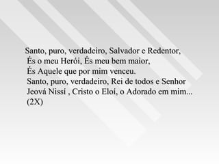 Santo, puro, verdadeiro, Salvador e Redentor,Santo, puro, verdadeiro, Salvador e Redentor,
És o meu Herói, És meu bem maior,És o meu Herói, És meu bem maior,
És Aquele que por mim venceu.És Aquele que por mim venceu.
Santo, puro, verdadeiro, Rei de todos e SenhorSanto, puro, verdadeiro, Rei de todos e Senhor
Jeová Nissí , Cristo o Eloí, o Adorado em mim...Jeová Nissí , Cristo o Eloí, o Adorado em mim...
(2X)(2X)
 