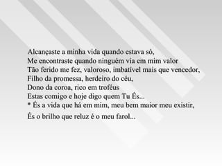 Alcançaste a minha vida quando estava só,Alcançaste a minha vida quando estava só,
Me encontraste quando ninguém via em mim valorMe encontraste quando ninguém via em mim valor
Tão ferido me fez, valoroso, imbatível mais que vencedor,Tão ferido me fez, valoroso, imbatível mais que vencedor,
Filho da promessa, herdeiro do céu,Filho da promessa, herdeiro do céu,
Dono da coroa, rico em troféusDono da coroa, rico em troféus
Estas comigo e hoje digo quem Tu És...Estas comigo e hoje digo quem Tu És...
* És a vida que há em mim, meu bem maior meu existir,* És a vida que há em mim, meu bem maior meu existir,
És o brilho que reluz é o meu farol...És o brilho que reluz é o meu farol...
 