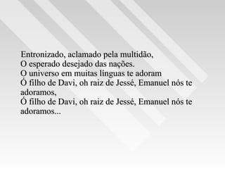 Entronizado, aclamado pela multidão,Entronizado, aclamado pela multidão,
O esperado desejado das nações.O esperado desejado das nações.
O universo em muitas línguas te adoramO universo em muitas línguas te adoram
Ó filho de Davi, oh raiz de Jessé, Emanuel nós teÓ filho de Davi, oh raiz de Jessé, Emanuel nós te
adoramos,adoramos,
Ó filho de Davi, oh raiz de Jessé, Emanuel nós teÓ filho de Davi, oh raiz de Jessé, Emanuel nós te
adoramos...adoramos...
 