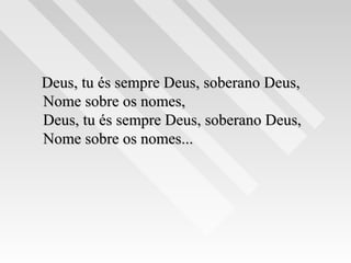 Deus, tu és sempre Deus, soberano Deus,Deus, tu és sempre Deus, soberano Deus,
Nome sobre os nomes,Nome sobre os nomes,
Deus, tu és sempre Deus, soberano Deus,Deus, tu és sempre Deus, soberano Deus,
Nome sobre os nomes...Nome sobre os nomes...
 
