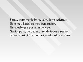 Santo, puro, verdadeiro, salvador e redentor,Santo, puro, verdadeiro, salvador e redentor,
És o meu herói, és meu bem maior,És o meu herói, és meu bem maior,
És aquele que por mim venceu.És aquele que por mim venceu.
Santo, puro, verdadeiro, rei de todos e senhorSanto, puro, verdadeiro, rei de todos e senhor
Jeová Nissí , Cristo o Eloí, o adorado em mim...Jeová Nissí , Cristo o Eloí, o adorado em mim...
 