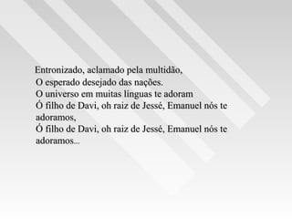Entronizado, aclamado pela multidão,Entronizado, aclamado pela multidão,
O esperado desejado das nações.O esperado desejado das nações.
O universo em muitas línguas te adoramO universo em muitas línguas te adoram
Ó filho de Davi, oh raiz de Jessé, Emanuel nós teÓ filho de Davi, oh raiz de Jessé, Emanuel nós te
adoramos,adoramos,
Ó filho de Davi, oh raiz de Jessé, Emanuel nós teÓ filho de Davi, oh raiz de Jessé, Emanuel nós te
adoramosadoramos......
 