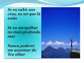 Se eu subir aos
céus, eu sei que lá
estás
Se eu mergulhar
no mais profundo
mar
Nunca poderei
me ausentar do
Teu olhar
 