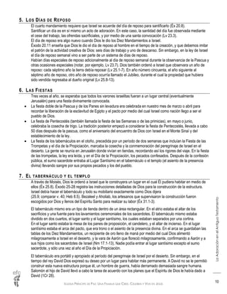 IGLESIA PRÍNCIPE DE PAZ: UNA FAMILIA QUE CREE, CELEBRA Y VIVE EN JESÚS
LaAdoraciónenelAntiguoTestamento
10
5. LOS DÍAS DE REPOSO
El cuarto mandamiento requiere que Israel se acuerde del día de reposo para santificarlo (Éx 20.8).
Santificar un día es en sí mismo un acto de adoración. En este caso, la santidad del día fue observada mediante
el cese del trabajo, las ofrendas sacrificiales, y por medio de una santa convocación (Lv 23.3).
El día de reposo era algo nuevo cuando Dios le dio los Diez Mandamientos a Israel.
Éxodo 20.11 enseña que Dios le dio el día de reposo al hombre en el tiempo de la creación, y que debemos imitar
el patrón de la actividad creativa de Dios: seis días de trabajo y uno de descanso. Sin embargo, en la ley de Israel
el día de reposo semanal vino a ser parte de un sistema de días de reposo.
Habían días especiales de reposo adicionalmente al día de reposo semanal durante la observancia de la Pascua y
otras ocasiones especiales (notar, por ejemplo, Lv 23.7). Dios también ordenó a Israel que observara un año de
reposo: cada séptimo año la tierra debía reposar (Lv 25.1-7). En año número cincuenta, el año siguiente al
séptimo año de reposo, otro año de reposo ocurría llamado el Jubileo, durante el cual la propiedad que hubiera
sido vendida regresaba al dueño original (Lv 25.8-13).
6. LAS FIESTAS
Tres veces al año, se esperaba que todos los varones israelitas fueran a un lugar central (eventualmente
Jerusalén) para una fiesta divinamente convocada.
 La fiesta doble de la Pascua y de los Panes sin levadura era celebrada en nuestro mes de marzo o abril para
recordar la liberación de la esclavitud de Egipto y el pacto por medio del cual Israel como nación llego a ser el
pueblo de Dios.
 La fiesta de Pentecostés (también llamada la fiesta de las Semanas o de las primicias), en mayo o junio,
celebraba la cosecha de trigo. La tradición posterior empezó a considerar la fiesta de Pentecostés, llevada a cabo
50 días después de la pascua, como el aniversario del encuentro de Dios con Israel en el Monte Sinaí y del
establecimiento de la ley.
 La fiesta de los tabernáculos en el otoño, precedida por un período de dos semanas que incluían la Fiesta de las
Trompetas y el día de la Propiciación, marcaba la cosecha y la conmemoración del peregrinaje de Israel en el
desierto. La gente se reunía en Jerusalén donde vivían en tiendas, recordando así los rigores del viaje. En la fiesta
de las trompetas, la ley era leída, y en el Día de la Propiciación, los pecados confesados. Después de la confesión
pública, el sumo sacerdote entraba al Lugar Santísimo en el tabernáculo o el templo (el asiento de la presencia
divina) llevando sangre por sus propios pecados y los del pueblo.
7. EL TABERNÁCULO Y EL TEMPLO
A través de Moisés, Dios le ordenó a Israel que le construyera un lugar en el cual Él pudiera habitar en medio de
ellos (Éx 25.8). Éxodo 25-28 registra las instrucciones detalladas de Dios para la construcción de la estructura.
Israel debía hacer el tabernáculo y todo su mobiliario exactamente como Dios dijera
(25.9; comparar v. 40; Heb 8.5). Bezaleel y Aholiab, los artesanos que supervisaron la construcción fueron
escogidos por Dios y llenos del Espíritu Santo para realizar su labor (Éx 31.1-3).
El tabernáculo mismo era un tipo de tienda dentro de un área rectangular. En el atrio estaba el altar de los
sacrificios y una fuente para los lavamientos ceremoniales de los sacerdotes. El tabernáculo mismo estaba
dividido en dos cuartos, el lugar santo y el lugar santísimo, los cuales estaban separados por una cortina.
En el lugar santo estaba la mesa de los panes de proposición, el candelero, y el altar de incienso. En el lugar
santísimo estaba el arca del pacto, que era trono o el asiento de la presencia divina. En el arca se guardaban las
tablas de los Diez Mandamientos, un recipiente de oro lleno de maná por medio del cual Dios alimentó
milagrosamente a Israel en el desierto, y la vara de Aarón que floreció milagrosamente, confirmando a Aarón y a
sus hijos como los sacerdotes de Israel (Nm 17.1-13). Nadie podía entrar al lugar santísimo excepto el sumo
sacerdote, y sólo una vez al año el Día de la Propiciación.
El tabernáculo era portátil y apropiado al período del peregrinaje de Israel por el desierto. Sin embargo, en el
tiempo del rey David Dios expresó su deseo por un lugar para habitar más permanente. A David no se le permitió
construir esta nueva estructura porque él, un hombre de guerra, había derramado demasiada sangre humana.
Salomón el hijo de David llevó a cabo la tarea de acuerdo con los planes que el Espíritu de Dios le había dado a
David (1Cr 28).
 