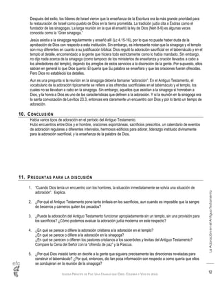 IGLESIA PRÍNCIPE DE PAZ: UNA FAMILIA QUE CREE, CELEBRA Y VIVE EN JESÚS
LaAdoraciónenelAntiguoTestamento
12
Después del exilio, los líderes de Israel vieron que la enseñanza de la Escritura era la más grande prioridad para
la restauración de Israel como pueblo de Dios en la tierra prometida. La tradición judía cita a Esdras como el
fundador de las sinagogas. La larga reunión en la que él enseñó la ley de Dios (Neh 8-9) es algunas veces
conocida como la “Gran sinagoga.”
Jesús asistía a la sinagoga regularmente y enseñó allí (Lc 4.15-16), por lo que no puede haber duda de la
aprobación de Dios con respecto a esta institución. Sin embargo, es interesante notar que la sinagoga y el templo
son muy diferentes en cuanto a su justificación bíblica: Dios reguló la adoración sacrificial en el tabernáculo y en el
templo al detalle, encomendado a la gente que hiciera todo estrictamente como lo había mandado. Sin embargo,
no dijo nada acerca de la sinagoga (como tampoco de los ministerios de enseñanza y oración llevados a cabo a
los alrededores del templo), dejando los arreglos de estos servicios a la discreción de la gente. Por supuesto, ellos
sabían en general lo que Dios quería: Él quería que Su palabra se enseñara y que las oraciones fueran ofrecidas.
Pero Dios no estableció los detalles.
Aun es una pregunta si la reunión en la sinagoga debería llamarse “adoración”. En el Antiguo Testamento, el
vocabulario de la adoración típicamente se refiere a las ofrendas sacrificiales en el tabernáculo y el templo, los
cuales no se llevaban a cabo en la sinagoga. Sin embargo, aquellos que asistían a la sinagoga sí honraban a
Dios, y la honra a Dios es uno de las características que definen a la adoración. Y si la reunión en la sinagoga era
la santa convocación de Levítico 23.3, entonces era claramente un encuentro con Dios y por lo tanto un tiempo de
adoración.
10. CONCLUSIÓN
Había varios tipos de adoración en el período del Antiguo Testamento.
Hubo encuentros entre Dios y el hombre, oraciones espontáneas, sacrificios prescritos, un calendario de eventos
de adoración regulares a diferentes intervalos, hermosos edificios para adorar, liderazgo instituido divinamente
para la adoración sacrificial, y la enseñanza de la palabra de Dios.
11. PREGUNTAS PARA LA DISCUSIÓN
1. “Cuando Dios tenía un encuentro con los hombres, la situación inmediatamente se volvía una situación de
adoración”. Explica.
2. ¿Por qué el Antiguo Testamento pone tanto énfasis en los sacrificios, aun cuando es imposible que la sangre
de becerros y carneros quiten los pecados?
3. ¿Puede la adoración del Antiguo Testamento funcionar apropiadamente sin un templo, sin una provisión para
los sacrificios? ¿Cómo podemos evaluar la adoración judía moderna en este respecto?
4. ¿En qué se parece o difiere la adoración cristiana a la adoración en el templo?
¿En qué se parece o difiere a la adoración en la sinagoga?
¿En qué se parecen o difieren los pastores cristianos a los sacerdotes y levitas del Antiguo Testamento?
Compare la Cena del Señor con la “ofrenda de paz” y la Pascua.
5. ¿Por qué Dios insistió tanto en decirle a la gente que siguiera precisamente las direcciones reveladas para
construir el tabernáculo? ¿Por qué, entonces, dio tan poca información con respecto a como quería que ellos
se condujeran en la reunión de la sinagoga?
 