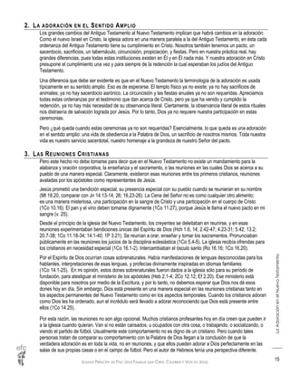 IGLESIA PRÍNCIPE DE PAZ: UNA FAMILIA QUE CREE, CELEBRA Y VIVE EN JESÚS
LaAdoraciónenelNuevoTestamento
15
2. LA ADORACIÓN EN EL SENTIDO AMPLIO
Los grandes cambios del Antiguo Testamento al Nuevo Testamento implican que habrá cambios en la adoración.
Como el nuevo Israel en Cristo, la iglesia adora en una manera paralela a la del Antiguo Testamento, en ésta cada
ordenanza del Antiguo Testamento tiene su cumplimiento en Cristo. Nosotros también tenemos un pacto, un
sacerdocio, sacrificios, un tabernáculo, circuncisión, propiciación, y fiestas. Pero en nuestra práctica real, hay
grandes diferencias, pues todas estas instituciones existen en Él y en Él nada más. Y nuestra adoración en Cristo
presupone el cumplimiento una vez y para siempre de la redención la cual esperaban los judíos del Antiguo
Testamento.
Una diferencia que debe ser evidente es que en el Nuevo Testamento la terminología de la adoración es usada
típicamente en su sentido amplio. Eso es de esperarse. El templo físico ya no existe; ya no hay sacrificios de
animales; ya no hay sacerdocio aarónico. La circuncisión y las fiestas anuales ya no son requeridas. Apreciamos
todas estas ordenanzas por el testimonio que dan acerca de Cristo, pero ya que ha venido y cumplido la
redención, ya no hay más necesidad de su observancia literal. Ciertamente, la observancia literal de estos rituales
nos distraería de salvación lograda por Jesús. Por lo tanto, Dios ya no requiere nuestra participación en estas
ceremonias.
Pero ¿qué queda cuando estas ceremonias ya no son requeridas? Esencialmente, lo que queda es una adoración
en el sentido amplio: una vida de obediencia a la Palabra de Dios, un sacrificio de nosotros mismos. Toda nuestra
vida es nuestro servicio sacerdotal, nuestro homenaje a la grandeza de nuestro Señor del pacto.
3. LAS REUNIONES CRISTIANAS
Pero este hecho no debe tomarse para decir que en el Nuevo Testamento no existe un mandamiento para la
alabanza y oración corporativa, la enseñanza y el sacramento, o las reuniones en las cuales Dios se acerca a su
pueblo de una manera especial. Claramente, existieron esas reuniones entre los primeros cristianos, reuniones
avaladas por los apóstoles como representantes de Jesús.
Jesús prometió una bendición especial, su presencia especial con su pueblo cuando se reunieran en su nombre
(Mt 18.20, comparar con Jn 14.13-14, 26; 16.23-26). La Cena del Señor no es como cualquier otro alimento;
es una manera misteriosa, una participación en la sangre de Cristo y una participación en el cuerpo de Cristo
(1Co 10.16). El pan y el vino deben tomarse dignamente (1Co 11.27), porque Jesús le llama el nuevo pacto en mi
sangre (v. 25).
Desde el principio de la iglesia del Nuevo Testamento, los creyentes se deleitaban en reunirse, y en esas
reuniones experimentaban bendiciones únicas del Espíritu de Dios (Hch 1.6, 14; 2.42-47; 4.23-31; 5.42; 13.2;
20.7-38; 1Co 11.18-34; 14.1-40; 1P 3.21). Se reunían a orar, enseñar y tomar los sacramentos. Pronunciaban
públicamente en las reuniones los juicios de la disciplina eclesiástica (1Co 5.4-5). La iglesia recibía ofrendas para
los cristianos en necesidad especial (1Co 16.1-2). Intercambiaban el ósculo santo (Ro 16.16; 1Co 16.20).
Por el Espíritu de Dios ocurrían cosas sobrenaturales. Había manifestaciones de lenguas desconocidas para los
hablantes, interpretaciones de esas lenguas, y profecías divinamente inspiradas en idiomas familiares
(1Co 14.1-25). En mi opinión, estos dones sobrenaturales fueron dados a la iglesia sólo para su período de
fundación, para atestiguar el ministerio de los apóstoles (Heb 2.1-4; 2Co 12.12; Ef 2.20). Ese ministerio está
disponible para nosotros por medio de la Escritura, y por lo tanto, no debemos esperar que Dios nos dé esos
dones hoy en día. Sin embargo, Dios está presente en una manera especial en las reuniones cristianas tanto en
los aspectos permanentes del Nuevo Testamento como en los aspectos temporales. Cuando los cristianos adoran
como Dios les ha ordenado, aun el incrédulo será llevado a adorar reconociendo que Dios está presente entre
ellos (1Co 14.25).
Por esta razón, las reuniones no son algo opcional. Muchos cristianos profesantes hoy en día creen que pueden ir
a la iglesia cuando quieran. Van si no están cansados, u ocupados con otra cosa, o trabajando, o socializando, o
viendo el partido de fútbol. Usualmente este comportamiento no es digno de un cristiano. Pero cuando tales
personas tratan de comparar su comportamiento con la Palabra de Dios llegan a la conclusión de que la
verdadera adoración es en toda la vida, no en reuniones, y que ellos pueden adorar a Dios perfectamente en las
salas de sus propias casas o en el campo de fútbol. Pero el autor de Hebreos tenía una perspectiva diferente.
 