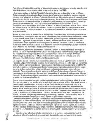 IGLESIA PRÍNCIPE DE PAZ: UNA FAMILIA QUE CREE, CELEBRA Y VIVE EN JESÚS
LaAdoraciónenelNuevoTestamento
16
Para él, la reunión es de vital importancia: no dejando de congregarnos, como algunos tienen por costumbre, sino
exhortándonos unos a otros, y mucho más al ver que el día se acerca (Heb 10.25).
¿Es la reunión cristiana un "Culto de Adoración"? Algunos han dicho que no, basándose en que en el Nuevo
Testamento toda la vida es adoración. Es cierto que el Nuevo Testamento no describe las reuniones cristianas
primitivas como "adoración". Ni el Nuevo Testamento típicamente usa el lenguaje del Antiguo de los sacrificios y el
sacerdocio para describir las reuniones cristianas de esa manera. Mucho del enfoque de la enseñanza del Nuevo
Testamento acerca de las reuniones tiene un enfoque horizontal: la importancia de mostrar el amor los unos por
los otros en las reuniones (1Co 11-14), o la importancia de la edificación (1Co 14.26; Heb 10.24-25).
Sin embargo, hemos visto que en la reunión, Dios se acerca a su pueblo en una manera especial. Es difícil definir
esa palabra "especial" con precisión. Por supuesto, Dios es omnipresente, por lo tanto siempre está cerca de
nosotros (Sal 139). Ese hecho, por supuesto, es importante para la adoración en el sentido amplio, toda la tierra
es el templo de Dios.
A través de toda la historia de la redención, sin embargo, Dios, cuando en cuando, se ha hecho presente de una
manera intensa y sobrecogedora. Algo muy inusual e importante sucedió cuando Moisés se encontró con Dios en
la zarza ardiente, cuando Israel se reunió con Dios en el Sinaí, y cuando la gloria de Dios descendió sobre el
tabernáculo. Y algo similar ocurre cuando Dios se acerca a la reunión cristiana del Nuevo Testamento, aun
cuando no haya ningún espectáculo visual, como pasaba en el Antiguo Testamento. Cuando los cristianos se
reúnen en el nombre de Jesús, su reunión no es meramente adoración en el sentido amplio, aunque ciertamente
es eso. Algo más está ocurriendo, y merece un nombre especial.
Tradicionalmente, los cristianos lo han llamado "Adoración", teniendo en mente un sentido del término que es
análogo a su uso en el contexto del templo. Este uso del vocabulario de la adoración es algo peligroso, porque
nos puede hacer olvidar las grandes diferencias que existen entre la adoración en el templo del Antiguo
Testamento y la reunión descrita en el Nuevo Testamento. Pero ciertamente hay similitudes tanto como
diferencias, y nuestra terminología debe tener ambas cosas en cuenta.
Las preguntas respecto a la terminología nunca son cosas de vida o muerte. El Español moderno es diferente al
Hebreo del Antiguo Testamento y del Griego del Nuevo Testamento, y rara vez es posible lograr una equivalencia
perfecta entre las expresiones en Español y las expresiones encontradas en el lenguaje original de la Biblia. Muy
a menudo necesitamos muchas palabras en Español para expresar el significado variado de un término griego, o
viceversa. Un buen traductor debe batallar, considerando muchas posibilidades, para encontrar la mejor
traducción. Así es como podemos describir las reuniones del Nuevo Testamento como "adoración", siempre y
cuando usemos otros términos para diferenciar entre los varios tipos de adoración. O, podemos retirar el término
"adoración" de las reuniones cristianas, pero debemos encontrar otro término que exprese la presencia divina en
la reunión y el homenaje dado a Dios allí.
Algunas veces he usado esta ilustración: Imagina que estás trabajando limpiando pisos en el palacio de un rey.
Aun cuando tu trabajo es muy sencillo, tienes un sentimiento especial por estar allí. Eres fiel al rey y lo admiras; y
haces tu trabajo, después de todo, en el palacio del rey. Cuando trabajas, en un sentido real, estás en la
presencia del rey, y todas tus labores son un servicio, un tipo de homenaje para él. Pero algunas veces algo
especial ocurre: tienes la oportunidad de hablar personalmente con el rey. Puede ser que sólo pasa por tu lado y
hace un comentario casual, o puede que asistes a una reunión oficial. Cualquiera que sea el caso, cuando esto
ocurre, tu servicio toma un carácter diferente. La ocasión, aun el encuentro casual, llega a ser ceremonial. Te
inclinas, y recuerdas lo mejor que puedes el lenguaje de homenaje: "Majestad". Como buen siervo, buscas de
varias maneras expresar tu respeto por tu señor y expresar tu apoyo para sus propósitos.
La ilustración no es perfecta, puesto que Dios no es físico y Su acercamiento no siempre es visible. Pero algo
parecido pasa en nuestra relación con Dios. Toda la vida es adoración, en el sentido de que siempre buscamos
servir a nuestro Señor y darle honor. Todo el mundo es su palacio (Is 66.1). Pero cuando se reúne con nosotros,
algo especial ocurre. La Biblia usa el término "adoración" para expresar esa situación especial, aun aparte del
ministerio sacerdotal del tabernáculo y del templo. Recordemos la adoración espontánea registrada en pasajes
como Éxodo 4.31. Recordemos el asombro solemne de Abraham, Jacob e Isaías cuando Dios tuvo un encuentro
con ellos.
Además, aunque la Escritura no habla específicamente de las reuniones cristianas como un culto de
adoración, sí utiliza la terminología de la adoración para algunas de las cosas que hacemos en la reunión.
 