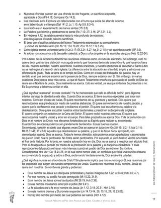 IGLESIA PRÍNCIPE DE PAZ: UNA FAMILIA QUE CREE, CELEBRA Y VIVE EN JESÚS
LaAdoraciónenelNuevoTestamento
17
 Nuestras ofrendas pueden ser una ofrenda de olor fragante, un sacrificio aceptable,
agradable a Dios (Fil 4.18; Comparar Os 14.2).
 Las oraciones en la Escritura son relacionadas con el humo que subía del altar de incienso
en el tabernáculo y el templo (Sal 141.2; Lc 1.10; Ap 5.8; 8.3-4).
 La oración es un levantamiento de manos santas (1Ti 2.8).
 La Palabra que leemos y predicamos es santa (Ro 7.12; 2Ti 3.16; 2P 2.21; 3.2).
 En Hebreos 4.12, la palabra penetra hasta lo más profundo de nosotros;
este lenguaje es el usado para los sacrificios.
 El beso con el cual los cristianos del Nuevo Testamento expresaban su compañerismo
y unidad era también santo (Ro 16.16; 1Co 16.20; 2Co 13.12; 1Ts 5.26).
 Como iglesia somos un templo santo (1Co 3.17; Ef 2.21; 5.27; Ap 21.2, 10) y un sacerdocio santo (1P 2.5).
 Al adorar nos acercamos a la Jerusalén celestial, a Dios y a los ángeles en la asamblea de gozo (Heb 12.22-24).
Por lo tanto, no es incorrecto describir las reuniones cristianas como un culto de adoración. Sin embargo, esto no
quiere decir que hay una distinción muy aguda entre lo que hacemos dentro de la reunión y lo que hacemos fuera
de ella. Nuestra santidad, nuestro sacerdocio, nuestras oraciones, y nuestra obediencia al escuchar el Santo Libro
no se restringen a la reunión de la iglesia. La diferencia entre la adoración en el sentido amplio y estricto es una
diferencia de grado. Toda la tierra es el templo de Dios. Como en el caso del trabajador del palacio, hay un
sentido en el que siempre estamos en la presencia de Dios, siempre estamos con Él. Sin embargo, en varias
ocasiones Dios parece estar más cerca. Lo que el Nuevo Testamento enseña es que cuando el pueblo de Dios se
reúne en el Nombre de Jesús, Dios realmente se acerca. Esto es verdad, ya sea que sintamos Su presencia o no.
Es Su promesa y debemos confiar en ella.
¿Qué significa "acercarse" en este contexto? Ya he mencionado que esto es difícil de definir, pero déjenme
intentar dar algo de claridad a esta idea. Cuando Dios se acerca, Él tiene asuntos especiales que tratar con
nosotros. Como en el caso de Isaías, Él quiere recordarnos de su grandeza y santidad. Dios quiere que
reconozcamos esa grandeza por medio de nuestras alabanzas. Él quiere convencernos de nuestro pecado, y
quiere que le confesemos ese pecado y recibamos el perdón. Él quiere que escuchemos su palabra y la
obedezcamos. Dios quiere escuchar nuestros votos bautismales y presidir en la disciplina de la iglesia.
Él quiere compartir con nosotros en la Cena del Señor. Él quiere recibir nuestras ofrendas. Él quiere que
reconozcamos nuestra unidad y amor en el cuerpo. Para tales propósitos se acerca Dios. Y de tal comunión con
Dios en el nombre de Cristo, nos elevamos fortalecidos por su Espíritu para realizar su encomienda.
Cuando Dios se acerca podemos ser grandemente bendecidos. Cosas buenas ocurren.
Sin embargo, también es cierto que algunas veces Dios se acerca en juicio (ver Gn 3.8-19; Jl 2.11; Mal 3.1-5;
Mt 25.31-46; 2Ts 2.8). Aquellos que desobedecen su palabra, y que no le dan el honor apropiado, son
aterrorizados cuando Dios se acerca. Todos le hemos ofendido; sólo podemos estar agradecidos y asombrados
de que en Cristo nos ha perdonado. No todos serán perdonados. Por supuesto, el juicio final no vendrá sino hasta
el final de la historia. Por lo tanto, en nuestra adoración hoy en día, Dios no se acerca a nosotros con el juicio final.
Pero sí desaprueba el pecado por medio de la predicación de la palabra y la disciplina eclesiástica. Y esas
reprobaciones del pecado se hacen más intensas cuando el pueblo de Dios se reúne en Su nombre.
Consideremos otra vez 1Co 14.24-25, en el cual como hemos visto, un incrédulo que visita una reunión cristiana
es convencido de su pecado y adora a Dios, exclamando Verdaderamente, Dios está entre ustedes.
¿Qué significa reunirse en el nombre de Cristo? Simplemente implica que nos reunimos por Él, nos reunimos por
los propósitos que surgen de nuestro compromiso por Jesús. Cuando nos reunimos en Su nombre, Jesús se
reúne con nosotros. Su nombre es grande y poderoso.
 En el nombre de Jesús sus discípulos profetizaban y hacían milagros (Mt 7.22; Lc 9.49; Hch 3.6; 4.7).
 Por ese nombre, su pueblo ha sido perseguido (Mt 10.22; 24.9).
 En el nombre de Jesús somos bautizados (Mt 28.19; Hch 2.38).
 En ese nombre mostramos amor por el pobre (Mr 9.41).
 La fe salvadora es la fe en el nombre de Jesús (Jn 1.12, 3.18; 20.31; Hch 3.16).
 En este nombre oramos y Él promete responder (Jn 14.13-14, 26; 15.16, 21; 16.23-26).
 No hay otro nombre por medio del cual podamos ser salvos (Hch 4.12).
 