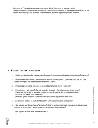 IGLESIA PRÍNCIPE DE PAZ: UNA FAMILIA QUE CREE, CELEBRA Y VIVE EN JESÚS
LaAdoraciónenelNuevoTestamento
18
El nombre de Cristo es inseparable de Cristo mismo. Alabar Su nombre es alabarle a Jesús.
Ser bautizado en Su nombre es ser bautizado en Cristo (Gá 3.27). Creer en Su nombre es creer en Él. Es en ese
nombre maravilloso que nos reunimos. Verdaderamente, debemos esperar mucho de la adoración.
4. PREGUNTAS PARA LA DISCUSIÓN
1. ¿Cuáles son algunas de las maneras cómo Jesús es el cumplimiento de la adoración del Antiguo Testamento?
2. ¿Realmente es Cristo central y preeminente en la adoración de tu iglesia? ¿Por qué sí o por qué no? ¿Qué
puedes hacer para que la adoración sea más Cristo Céntrica?
3. ¿Por qué es prominente la adoración en su sentido amplio en el Nuevo Testamento?
4. ¿Por qué debes ir a la iglesia? ¿De qué te pierdes si no vas? ¿De qué se pierden otros si no vas?
¿Puesto que toda la vida es adoración, puedes adorar a Dios así de fácil en cualquier otro lugar?
¿El culto es una opción o una necesidad?
¿Debería la iglesia disciplinar a los miembros que no asisten regularmente a los cultos?
5. ¿Es la reunión cristiana un "culto de Adoración"? ¿Por qué es importante este asunto?
6. ¿Qué significa que Dios se "acerca" a nosotros? ¿Cuál es la diferencia entre la manera como él se acerca a
nosotros en la adoración y las maneras como se acerca en otras ocasiones?
7. ¿Qué significa reunirse "en el nombre de Cristo"?
 