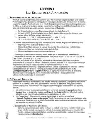 IGLESIA PRÍNCIPE DE PAZ: UNA FAMILIA QUE CREE, CELEBRA Y VIVE EN JESÚS
Lección4
19
LECCIÓN 4
LAS REGLAS DE LA ADORACIÓN
1. NECESITAMOS CONOCER LAS REGLAS
A menudo la gente se sorprende cuando se enteran que a Dios no siempre le agrada cuando la gente le adora.
Podríamos pensar que Dios debería estar agradecido por cualquier atención que le demos en medio de nuestros
horarios tan ocupados. Pero la adoración no se trata de Dios agradeciéndonos, sino de nosotros agradeciéndole a
Él. Y Dios no se agrada con cualquier cosa que escojamos hacer en Su presencia. El Dios todopoderoso de los
cielos y la tierra demanda que nuestra adoración sea gobernada por Su palabra.
 En Génesis 4 podemos ver que Dios no se agradó de la ofrenda de Caín (v. 5).
 En Levítico 10.1-3, Dios destruyó a los hijos de Aarón, Nadab y Abihu porque ellos ofrecieron fuego
extraño delante del Señor, contrario a su mandato
 Ver también 1S 13.7-14; 2S 6.6-7 [comparar con 1Cr 13.9-14; 15.11-15];
1R 12.32-33; 15.30; 2Cr 26.16-23; 28.3; Jer 7.31; 1Co 11.29-30
Los primeros cuatro mandamientos regulan la adoración en varias maneras. Regulan cómo tratamos lo santo.
 El primero prohíbe la adoración de dioses falsos.
 El segundo prohíbe la adoración de cualquier dios (aun del Dios verdadero) por medio de ídolos.
 El tercero prohíbe el uso incorrecto del nombre santo de Dios.
 El cuarto requiere que nosotros recordemos su día santo.
La Escritura, por lo tanto, traza una línea muy estricta entre lo que es la verdadera y la falsa adoración.
La condenación de la idolatría está por todos lados en la Biblia (Hch 17.16; Ro 1.21-23; 1Co 10.6-22; 2Co 6.16;
Gá 5.2:0; 1P 4.3; 1Jn 5.21; Ap 21.8; 22.15).
Por lo tanto, es un asunto de vital importancia, literalmente de vida o muerte, saber cómo adorar a Dios
correctamente de acuerdo con su voluntad. La adoración incorrecta provoca la ira de Dios, no trae Su bendición.
No podemos hacer cualquier cosa que queramos en la presencia asombrosa de Dios.
Los cristianos modernos toman muy a la ligera a la adoración. La carta a los Hebreos nos amonesta a adorar a
Dios aceptablemente con reverencia y temor, pues nuestro Dios es fuego consumidor (Heb 12.28).
¿Cómo podemos adorar a Dios aceptablemente? Esa es la pregunta crucial. Pero antes de contestarla,
debemos responder otra pregunta: ¿Cómo podemos saber cómo adorar a Dios aceptablemente?
¿Dónde encontramos las reglas de la adoración?
2. EL PRINCIPIO REGULATIVO
Para todos los cristianos la respuesta básica a la pregunta anterior es "la Escritura". Dios rige toda vida humana
por medio de Su palabra, y por lo tanto, rige la adoración por medio de la Escritura. Pero ¿cómo usamos la
Escritura para regular la adoración? Para esta pregunta los diferentes grupos cristianos tienen una respuesta
diferente.
 Los católico-romanos, los episcopales y los luteranos han tomado la posición de que podemos hacer
cualquier cosa en la adoración excepto aquello que la Escritura prohíbe. Aquí la Escritura regula la
adoración en una manera negativa, es decir, ejerciendo su derecho de veto.
 Los Presbiterianos y Reformados, sin embargo, han empleado un principio aun más fuerte:
“Lo que la Escritura no ordena está prohibido” Aquí la Escritura tiene más que un derecho de veto, actúa
positivamente. Desde este punto de vista, la Escritura debe requerir positivamente una práctica para que ésta
sea aceptable para la adoración de Dios.
La Confesión de Fe de Westminster (21.1) dice así:
La forma aceptable de adoración al Dios verdadero es instituida por él mismo, y está tan limitada por su
propia voluntad revelada que no podemos adorarle de acuerdo con las imaginaciones e inventos del
hombre o las sugerencias de Satanás, bajo ninguna representación visible o cualquier otra manera que
no esté prescrita en la Santa Escritura.
 
