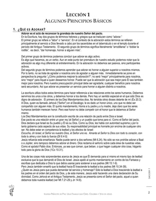 IGLESIA PRÍNCIPE DE PAZ: UNA FAMILIA QUE CREE, CELEBRA Y VIVE EN JESÚS
Lección1
2
LECCIÓN 1
ALGUNOS PRINCIPIOS BÁSICOS
1. ¿QUÉ ES ADORAR?
Adorar es el acto de reconocer la grandeza de nuestro Señor del pacto.
En la Escritura, hay dos grupos de términos hebreos y griegos que se traducen como “adorar.”
El primer grupo se refiere a “labor” o “servicio”. En el contexto de la adoración estos términos se refieren
principalmente al servicio a Dios llevado a cabo por los sacerdotes en el tabernáculo o en el templo durante el
período del Antiguo Testamento. El segundo grupo de términos significa literalmente “arrodillarse” o “doblar la
rodilla”, es decir, “dar homenaje, honrar a alguien más”.
Del primer grupo de términos podemos concluir que adorar es algo activo.
Es algo que hacemos, es un verbo. Aun en este punto tan prematuro de nuestro estudio podemos notar que la
adoración es algo muy diferente al entretenimiento. En la adoración no debemos ser pasivos, sino participantes
activos.
Del segundo grupo de términos podemos aprender que adorar es honrar a alguien superior a nosotros mismos.
Por lo tanto, no se trata de agradar a nosotros sino de agradar a alguien más. Inmediatamente se pone en
perspectiva la pregunta “¿Cómo podemos mejorar la adoración?”; no será “mejor” principalmente para nosotros,
sino “mejor” para Aquel a quien deseamos honrar. Puede ser que la adoración que sea mejor para Él sea también
mejor para nosotros. Pero nuestra preocupación principal debe ser agradarle; cualquier beneficio para nosotros
será secundario. Así que adorar es presentar un servicio para honrar a alguien distinto a nosotros.
La escritura utiliza todos estos términos para hacer referencia a las relaciones entre los seres humanos. Debemos
servirnos los unos a los otros, y debemos honrar a los demás. Pero hay un sentido especial en el que sólo Dios es
digno de adoración. El primero de los Diez Mandamientos dice, No tendrás otros dioses delante de mí (Éx 20.3).
A Dios, quien es llamado Jehová (“Señor”) en el Decálogo, le es dado un honor único, uno que no debe ser
compartido con alguien más. El quinto mandamiento, Honra a tu padre y a tu madre, deja claro que los seres
humanos también merecen honor. Pero ese honor no debe competir con el honor que le debemos al Señor
mismo.
Los Diez Mandamientos son la constitución escrita de una relación de pacto entre Dios e Israel.
Ese pacto es una relación entre un gran rey (el Señor) y un pueblo que toma para sí. Como el Señor del pacto,
Dios declara que Israel es Su pueblo y Él es su Dios. Como su Dios, les habla con autoridad suprema y por lo
tanto gobierna cada aspecto de sus vidas. Su responsabilidad principal es honrarle por encima de cualquier otro
ser. No debe estar en competencia la lealtad y los afectos de Israel:
Escucha, oh Israel, el Señor es nuestro Dios, el Señor uno es. Amarás al Señor tu Dios con todo tu corazón, con
toda tu alma y con toda tu fuerza (Dt 6.4-5).
Jesús refuerza esta enseñanza: Nadie puede servir a dos señores (Mt 6.24). No sólo se nos prohíbe adorar a Baal
o a Júpiter, sino tampoco debemos adorar al dinero. Dios reclama el señorío sobre cada área de nuestras vidas.
Como el apóstol Pablo dice, Entonces, ya sea que coman, que beban, o que hagan cualquier otra cosa, háganlo
todo para la gloria de Dios (1Co 10.31).
Una de las cosas más sorprendentes acerca de Jesús es que Él demanda para sí mismo el mismo tipo de lealtad
exclusiva que la que demandó el Dios de Israel. Jesús apeló al quinto mandamiento en contra de los Fariseos y
escribas que dedicaba a Dios lo que debía usarse para sostener a sus padres (Mt 15.1-9).
Pero Jesús también enseñó que la lealtad hacia Él trasciende la lealtad a los padres (Mt 10.34-39).
¿Quién es Jesús para que pueda demandar tal servicio y homenaje? Sólo la lealtad a Dios trasciende la lealtad a
los padres en el orden del pacto de Dios, y de esta manera, Jesús está haciendo una clara declaración de Su
divinidad. Como Jehová en el Antiguo Testamento, Jesús se presenta como el Señor del pacto, aquel a quien
debemos toda nuestra lealtad (ver Mt 7.21-29 y Jn 14.6).
 