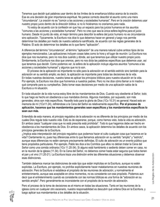IGLESIA PRÍNCIPE DE PAZ: UNA FAMILIA QUE CREE, CELEBRA Y VIVE EN JESÚS
LasReglasdelaAdoración
21
Tenemos que decidir qué palabras usar dentro de los límites de la enseñanza bíblica acerca de la oración.
Esa es una decisión de gran importancia espiritual. No parece correcto describir el asunto como una mera
"circunstancia". La oración no es "común a las acciones y sociedades humanas". Pero en la oración debemos usar
nuestro propio juicio dentro de la dirección bíblica; si no lo hiciéramos no oraríamos para nada.
Yo estoy de acuerdo con la confesión en que hay un espacio para los juicios humanos en los asuntos
"comunes a las acciones y sociedades humanas". Pero no creo que sea la única esfera legítima para el juicio
humano. Desde mi punto de vista, el mejor término para describir la esfera del juicio humano no es circunstancia
sino aplicación. Típicamente, la Escritura nos dice lo que debemos hacer en general y luego nos permite
determinar los detalles por medio de nuestra sabiduría santificada, de acuerdo con las reglas generales de la
Palabra. El acto de determinar los detalles es lo que llamo "aplicación".
A diferencia del término "circunstancia", el término "aplicación" de una manera natural cubre ambos tipos de los
ejemplos mencionados. Las aplicaciones incluyen cosas tales como la hora y el lugar de reunión: La Escritura nos
dice que nos reunamos, pero no nos dice cuándo y dónde, así que tenemos que utilizar nuestro propio juicio.
Similarmente, la Escritura nos dice que oremos, pero no nos dicta las palabras específicas que debemos usar, así
que tenemos que decidir. Como podemos ver, la esfera de la aplicación incluye algunos asuntos "comunes a las
acciones y sociedades humanas" y algunos que no lo son.
El proceso de la aplicación es importante no sólo para la adoración en el sentido estricto sino también para la
adoración en su sentido amplio; es decir, la aplicación es importante para todas las decisiones de la vida.
En todas nuestras decisiones, nuestra tarea es aplicar los principios bíblicos para nuestra situación en la vida.
Por ejemplo, la Escritura nos dice que honremos a nuestros padres. Pero no me dice cómo llamar a mi madre o
qué comprarle para su cumpleaños. Debo tomar esas decisiones por medio de una aplicación sabia de la
Escritura a mi situación.
En toda situación de la vida nunca estoy libre de los mandamientos de Dios. Cuando soy obediente al Señor, todo
lo que hago es hecho en obediencia a sus mandatos divinos. Algunos mandatos, por supuesto, son más
generales; otros son más específicos. Hacedlo todo para la gloria de Dios (1Co 10.31) es general; Haced esto en
memoria de mí (1Co11.24), refiriéndose a la Cena del Señor es relativamente específico. Por el proceso de
aplicación, hacemos que los mandamientos generales sean específicos y los mandamientos específicos lo
sean aun más.
Entendido de esta manera, el principio regulativo de la adoración no es diferente de los principios por medio de los
cuales Dios regula toda nuestra vida. Esto es de esperarse, porque, como hemos visto, toda la vida es adoración.
En ambos casos "cualquier cosa que no está prescrita está prohibida". Todo lo que hagamos debe ser hecho en
obediencia a los mandamientos de Dios. En ambos casos, la aplicación determina los detalles de acuerdo con los
principios generales de la Escritura.
¿Implica esta interpretación del principio regulativo que podemos hacer el culto cualquier cosa que hacemos en la
vida? Ciertamente no, pues hay diferencias entre lo que llamamos adoración en su sentido "amplio" y "estricto",
aunque esas diferencias no estén siempre precisamente definidas. El culto de adoración es un evento público que
tiene propósitos particulares. Por ejemplo, Pablo les dice a los Corintios que ellos no debían tratar la Cena del
Señor como una comida ordinaria (1Co 11.20-34). Si alguno está hambriento o sediento deben comer en casa, no
en la reunión de la iglesia (11.34). En la Cena del Señor, no debemos comer hasta estar seguros que todos tienen
el pan y el vino (11.20-21). La Escritura traza una distinción entre las diferentes situaciones y debemos observar
esas distinciones.
También debemos marcar las distinciones de este tipo que están implícitas en la Escritura, aunque no estén
explícitas. La Escritura, por ejemplo, no prohíbe explícitamente hacer malabarismos en nuestras reuniones de
adoración. Pero la Escritura sí establece el propósito de las reuniones de adoración; y normalmente el
entretenimiento, aunque sea aceptable en otros momentos, no es consistente con ese propósito. Podemos aun
decir que el entretenimiento cuando es consistente con las normas bíblicas es una forma de "adoración en su
sentido amplio". Pero generalmente es inconsistente con el propósito de la reunión de adoración.
Pero el proceso de la toma de decisiones es el mismo en todas las situaciones. Tanto en las reuniones de la
iglesia como en cualquier otro escenario, nuestra responsabilidad es descubrir qué ordena Dios en la Escritura, y
luego aplicar sus mandamientos a los detalles de la situación.
 