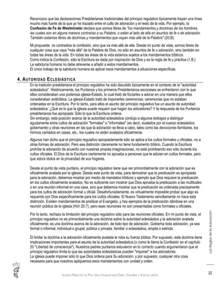 IGLESIA PRÍNCIPE DE PAZ: UNA FAMILIA QUE CREE, CELEBRA Y VIVE EN JESÚS
LasReglasdelaAdoración
22
Reconozco que las declaraciones Presbiterianas tradicionales del principio regulativo típicamente trazan una línea
mucho más fuerte de la que yo he trazado entre el culto de adoración y el resto de la vida. Por ejemplo, la
Confesión de Fe de Westminster declara que somos libres de "los mandamientos y doctrinas de los hombres,
las cuales son en alguna manera contrarias a su Palabra, o están al lado de ella en asuntos de fe o de adoración.
También estamos libres de doctrinas y mandamientos que vayan más allá de la Palabra" (20.B).
Mi propuesta no contradice la confesión, sino que va más allá de ella. Desde mi punto de vista, somos libres de
cualquier cosa que vaya "más allá" de la Palabra de Dios, no sólo en asuntos de fe o adoración, sino también en
todas las áreas de la vida. En todas las áreas de la vida estamos sujetos a los mandamientos bíblicos.
Como indica la Confesión, sólo la Escritura es dada por inspiración de Dios y es la regla de fe y práctica (1.B.)
La sabiduría humana no debe atreverse a añadir a estos mandamientos.
El único trabajo de la sabiduría humana es aplicar esos mandamientos a situaciones específicas.
4. AUTORIDAD ECLESIÁSTICA
En la tradición presbiteriana el principio regulativo ha sido discutido típicamente en el contexto de la "autoridad
eclesiástica". Históricamente, los Puritanos y los primeros Presbiterianos escoceses se enfrentaron con lo que
ellos consideraban una poderosa iglesia-Estado, lo cual trató de forzarles a adorar en una manera que ellos
consideraban antibíblica. La iglesia-Estado trató de imponerles ceremonias; ceremonias que no estaban
ordenadas en la Escritura. Por lo tanto, para ellos el asunto del principio regulativo fue un asunto de autoridad
eclesiástica: ¿Qué es lo que la iglesia puede requerir que hagan los adoradores? Y la respuesta de los Puritanos
presbiterianos fue apropiada: Sólo lo que la Escritura ordena.
Sin embargo, esta posición acerca de la autoridad eclesiástica condujo a algunos teólogos a distinguir
agudamente entre cultos de adoración "formales" o "informales" (es decir, avalados por el cuerpo eclesiástico
gobernante) y otras reuniones en las que la adoración se lleva a cabo, tales como las devociones familiares, los
himnos cantados en casas, etc., los cuales no están avalados oficialmente.
Algunos han dicho que el principio regulativo apropiadamente sólo se aplica a los cultos formales u oficiales, no a
otras formas de adoración. Pero esa distinción claramente no tiene fundamento bíblico. Cuando la Escritura
prohíbe la adoración de acuerdo con nuestras propias imaginaciones, no está prohibiendo eso sólo durante los
cultos oficiales. El Dios de la Escritura ciertamente no aprueba a personas que le adoran en cultos formales, pero
que adora ídolos en la privacidad de sus hogares.
Desde el punto de vista puritano, el principio regulativo tiene que ver primordialmente con la adoración que es
oficialmente avalada por la iglesia. Desde este punto de vista, para demostrar que la predicación es apropiada
para la adoración, debemos mostrar por medio de mandatos bíblicos y ejemplo que Dios requiere la predicación
en los cultos oficialmente avalados. No es suficiente con mostrar que Dios aprueba la predicación a las multitudes
o en una reunión informal en una casa, sino que debemos mostrar que la predicación es ordenada precisamente
para los cultos de adoración formal u oficial. Desafortunadamente, es virtualmente imposible probar que algo es
requerido por Dios específicamente para los cultos oficiales. El Nuevo Testamento sencillamente no hace esta
distinción. Existen mandamientos de predicar el Evangelio, y hay ejemplos de la predicación dándose en una
reunión pública de la iglesia (Hch 20.7), pero esas reuniones no son presentadas como formales u oficiales.
Por lo tanto, rechazo la limitación del principio regulativo sólo para las reuniones oficiales. En mi punto de vista, el
principio regulativo no es primordialmente una doctrina sobre la autoridad eclesiástica y la adoración avalada
oficialmente; es una doctrina acerca de la adoración, de todo tipo de adoración. Gobierna toda adoración, ya sea
formal o informal, individual o grupal, pública o privada, familiar o eclesiástica, amplia o estricta.
El limitar la doctrina a la adoración oficialmente avalada le roba su fuerza bíblica. Por supuesto, esta doctrina tiene
implicaciones importantes para el asunto de la autoridad eclesiástica (o como le llama la Confesión en el capítulo
20 "Libertad de consciencia"). Nuestros padres puritanos estuvieron en lo correcto cuando argumentaron que el
principio regulativo limita lo que las autoridades eclesiásticas pueden "imponer" a los adoradores.
La iglesia puede imponer sólo lo que Dios ordena para Su adoración, y por supuesto, cualquier otra cosa
necesaria para que nosotros apliquemos esos mandamientos con unidad y orden.
 
